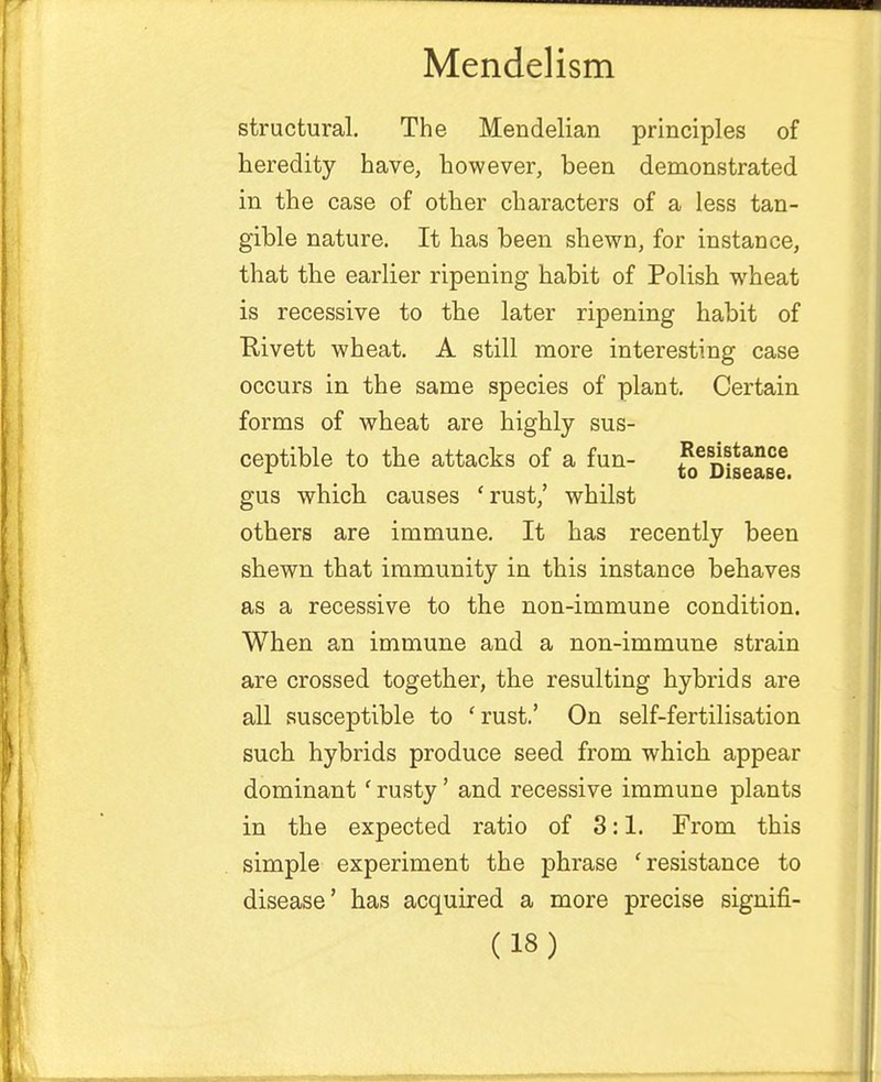 structural. The Mendelian principles of heredity have, however, been demonstrated in the case of other characters of a less tan- gible nature. It has been shewn, for instance, that the earlier ripening habit of Polish wheat is recessive to the later ripening habit of Rivett wheat. A still more interesting case occurs in the same species of plant. Certain forms of wheat are highly sus- ceptible to the attacks of a fun- £ej)iS!se gus which causes 'rust,' whilst others are immune. It has recently been shewn that immunity in this instance behaves as a recessive to the non-immune condition. When an immune and a non-immune strain are crossed together, the resulting hybrids are all susceptible to 'rust.' On self-fertilisation such hybrids produce seed from which appear dominant ' rusty' and recessive immune plants in the expected ratio of 3:1. From this simple experiment the phrase 'resistance to disease' has acquired a more precise signifi-