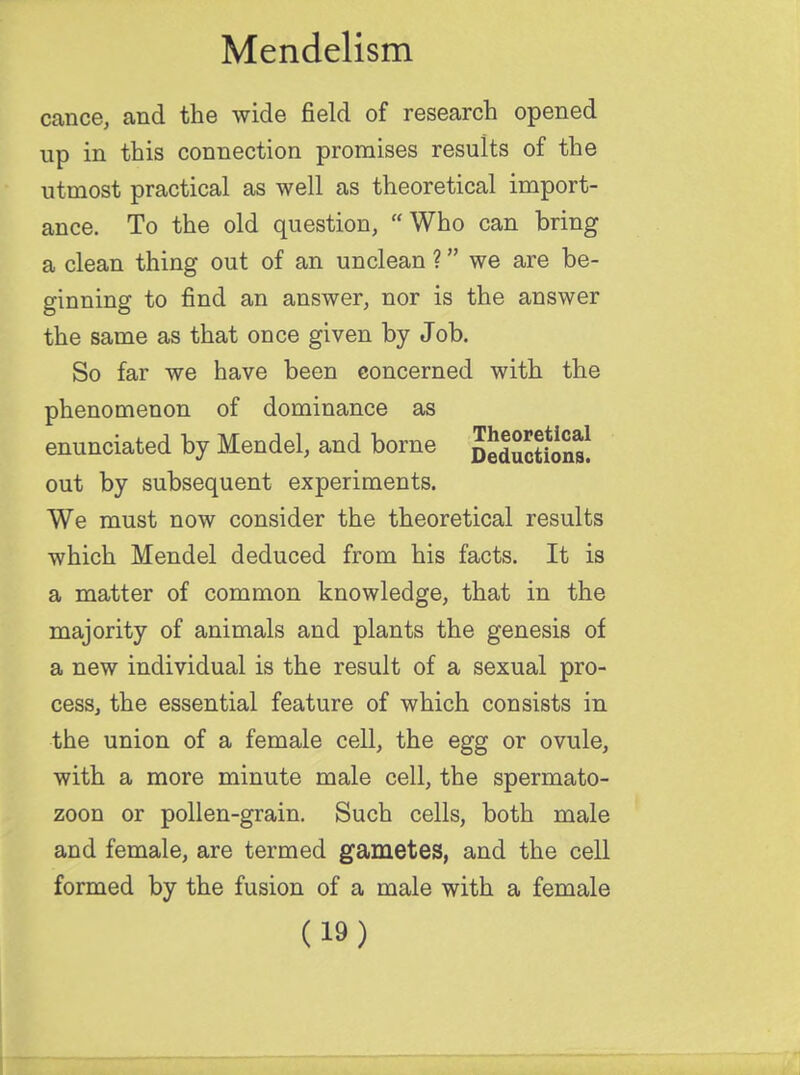 cance, and the wide field of research opened up in this connection promises results of the utmost practical as well as theoretical import- ance. To the old question, Who can bring a clean thing out of an unclean ? we are be- ginning to find an answer, nor is the answer the same as that once given by Job. So far we have been concerned with the phenomenon of dominance as enunciated by Mendel, and borne S^ctiina! out by subsequent experiments. We must now consider the theoretical results which Mendel deduced from his facts. It is a matter of common knowledge, that in the majority of animals and plants the genesis of a new individual is the result of a sexual pro- cess, the essential feature of which consists in the union of a female cell, the egg or ovule, with a more minute male cell, the spermato- zoon or pollen-grain. Such cells, both male and female, are termed gametes, and the cell formed by the fusion of a male with a female