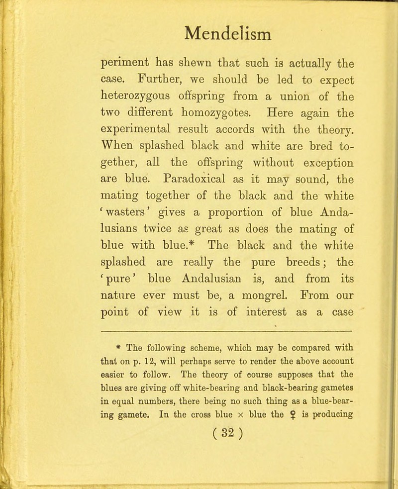 periment has shewn that such is actually the case. Further, we should be led to expect heterozygous offspring from a union of the two different homozygotes. Here again the experimental result accords with the theory. When splashed black and white are bred to- gether, all the offspring without exception are blue. Paradoxical as it mav sound, the mating together of the black and the white 'wasters' gives a proportion of blue Anda- lusians twice as great as does the mating of blue with blue.* The black and the white splashed are really the pure breeds; the 'pure' blue Andalusian is, and from its nature ever must be, a mongrel. From our point of view it is of interest as a case * The following scheme, which may be compared with that on p. 12, will perhaps serve to render the above account easier to follow. The theory of course supposes that the blues are giving off white-bearing and black-bearing gametes in equal numbers, there being no such thing as a blue-bear- ing gamete. In the cross blue x blue the $ is producing