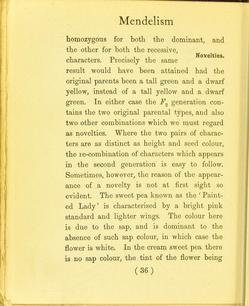 homozygous for both the dominant, and the other for both the recessive, NoYcltics characters. Precisely the same result would have been attained had the original parents been a tall green and a dwarf yellow, instead of a tall yellow and a dwarf green. In either case the F2 generation con- tains the two original parental types, and also two other combinations which we must regard as novelties. Where the two pairs of charac- ters are as distinct as height and seed colour, the re-combination of characters which appears in the second generation is easy to follow. Sometimes, however, the reason of the appear- ance of a novelty is not at first sight so evident. The sweet pea known as the ' Paint- ed Lady' is characterised by a bright pink standard and lighter wings. The colour here is due to the sap, and is dominant to the absence of such sap colour, in which case the flower is white. In the cream sweet pea there is no sap colour, the tint of the flower being