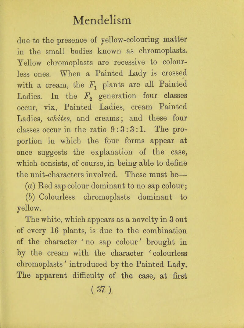 due to the presence of yellow-colouring matter in the small bodies known as chromoplasts. Yellow chromoplasts are recessive to colour- less ones. When a Painted Lady is crossed with a cream, the F1 plants are all Painted Ladies. In the F2 generation four classes occur, viz., Painted Ladies, cream Painted Ladies, whites, and creams; and these four classes occur in the ratio 9:3:3:1. The pro- portion in which the four forms appear at once suggests the explanation of the case, which consists, of course, in being able to define the unit-characters involved. These must be— (a) Red sap colour dominant to no sap colour; (6) Colourless chromoplasts dominant to yellow. The white, which appears as a novelty in 3 out of every 16 plants, is due to the combination of the character ' no sap colour' brought in by the cream with the character 'colourless chromoplasts' introduced by the Painted Lady. The apparent difficulty of the case, at first