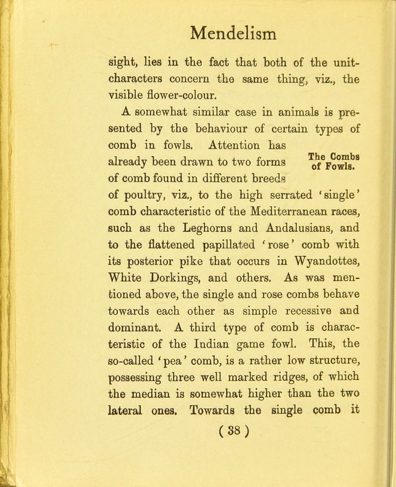 sight, lies in the fact that both of the unit- characters concern the same thing, viz., the visible flower-colour. A somewhat similar case in animals is pre- sented by the behaviour of certain types of comb in fowls. Attention has already been drawn to two forms ^FowIb?9 of comb found in different breeds of poultry, viz., to the high serrated 'single' comb characteristic of the Mediterranean races, such as the Leghorns and Andalusians, and to the flattened papillated 'rose' comb with its posterior pike that occurs in Wyandottes, White Dorkings, and others. As was men- tioned above, the single and rose combs behave towards each other as simple recessive and dominant. A third type of comb is charac- teristic of the Indian game fowl. This, the so-called ' pea' comb, is a rather low structure, possessing three well marked ridges, of which the median is somewhat higher than the two lateral ones. Towards the single comb it