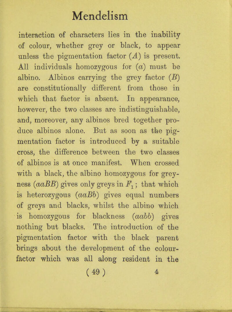 interaction of characters lies in the inability of colour, whether grey or black, to appear unless the pigmentation factor (A) is present. All individuals homozygous for (a) must be albino. Albinos carrying the grey factor (B) are constitutionally different from those in which that factor is absent. In appearance, however, the two classes are indistinguishable, and, moreover, any albinos bred together pro- duce albinos alone. But as soon as the pig- mentation factor is introduced by a suitable cross, the difference between the two classes of albinos is at once manifest. When crossed with a black, the albino homozygous for grey- ness (aaBB) gives only greys in F1; that which is heterozygous (aaBb) gives equal numbers of greys and blacks, whilst the albino which is homozygous for blackness (aabb) gives nothing but blacks. The introduction of the pigmentation factor with the black parent brings about the development of the colour- factor which was all along resident in the