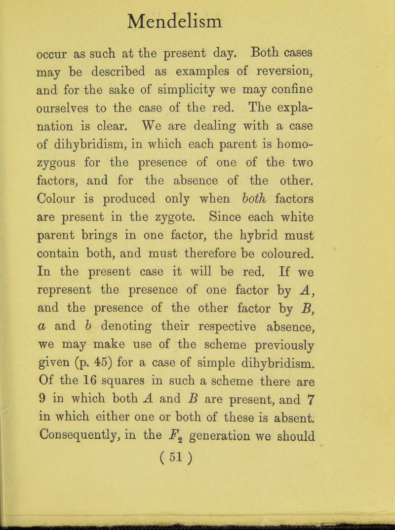 occur as such at the present day. Both cases may be described as examples of reversion, and for the sake of simplicity we may confine ourselves to the case of the red. The expla- nation is clear. We are dealing with a case of dihybridism, in which each parent is homo- zygous for the presence of one of the two factors, and for the absence of the other. Colour is produced only when both factors are present in the zygote. Since each white parent brings in one factor, the hybrid must contain both, and must therefore be coloured. In the present case it will be red. If we represent the presence of one factor by A, and the presence of the other factor by B, a and b denoting their respective absence, we may make use of the scheme previously given (p. 45) for a case of simple dihybridism. Of the 16 squares in such a scheme there are 9 in which both A and B are present, and 7 in which either one or both of these is absent. Consequently, in the F2 generation we should