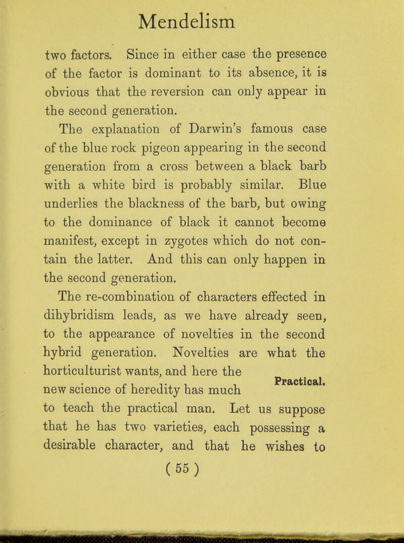 two factors. Since in either case the presence of the factor is dominant to its absence, it is obvious that the reversion can only appear in the second generation. The explanation of Darwin's famous case of the blue rock pigeon appearing in the second generation from a cross between a black barb with a white bird is probably similar. Blue underlies the blackness of the barb, but owing to the dominance of black it cannot become manifest, except in zygotes which do not con- tain the latter. And this can only happen in the second generation. The re-combination of characters effected in dihybridism leads, as we have already seen, to the appearance of novelties in the second hybrid generation. Novelties are what the horticulturist wants, and here the r, i •, i . Practical. new science 01 heredity has much to teach the practical man. Let us suppose that he has two varieties, each possessing a desirable character, and that he wishes to