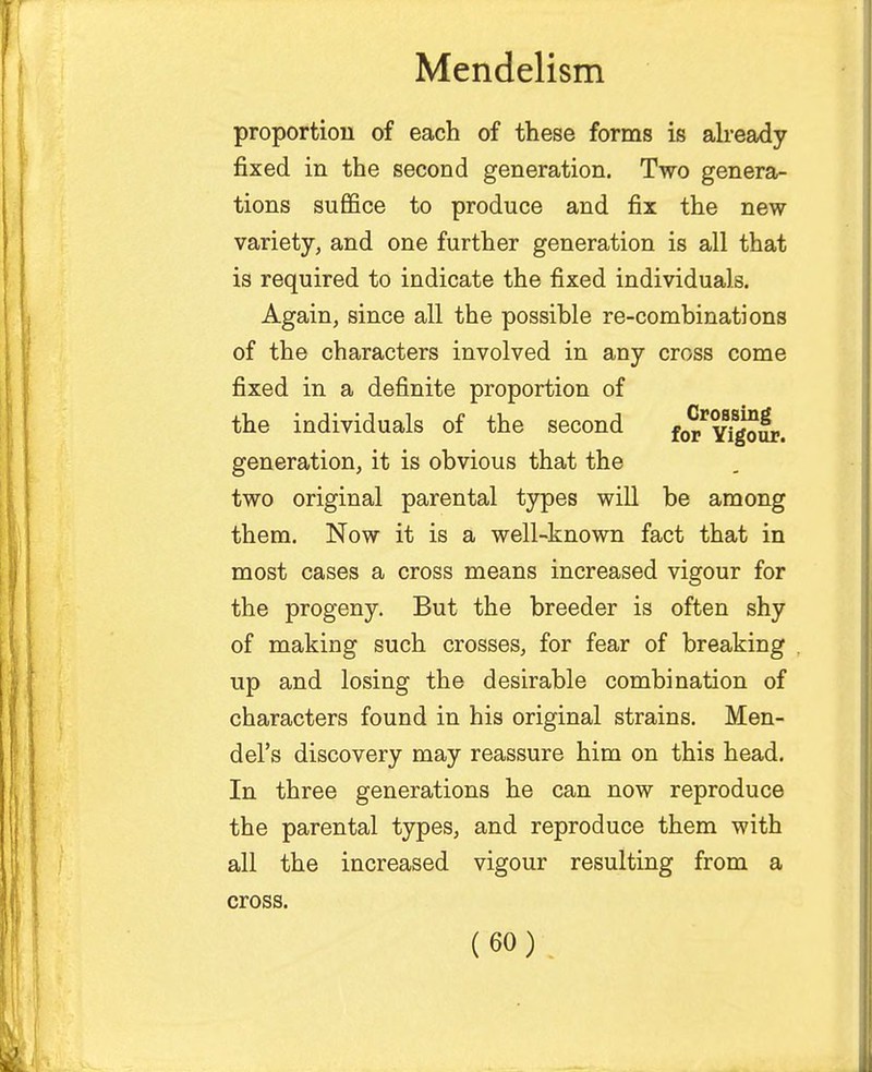 proportion of each of these forms is already fixed in the second generation. Two genera- tions suffice to produce and fix the new variety, and one further generation is all that is required to indicate the fixed individuals. Again, since all the possible re-combinations of the characters involved in any cross come fixed in a definite proportion of the individuals of the second fo^Yigour. generation, it is obvious that the two original parental types will be among them. Now it is a well-known fact that in most cases a cross means increased vigour for the progeny. But the breeder is often shy of making such crosses, for fear of breaking up and losing the desirable combination of characters found in his original strains. Men- del's discovery may reassure him on this head. In three generations he can now reproduce the parental types, and reproduce them with all the increased vigour resulting from a cross.