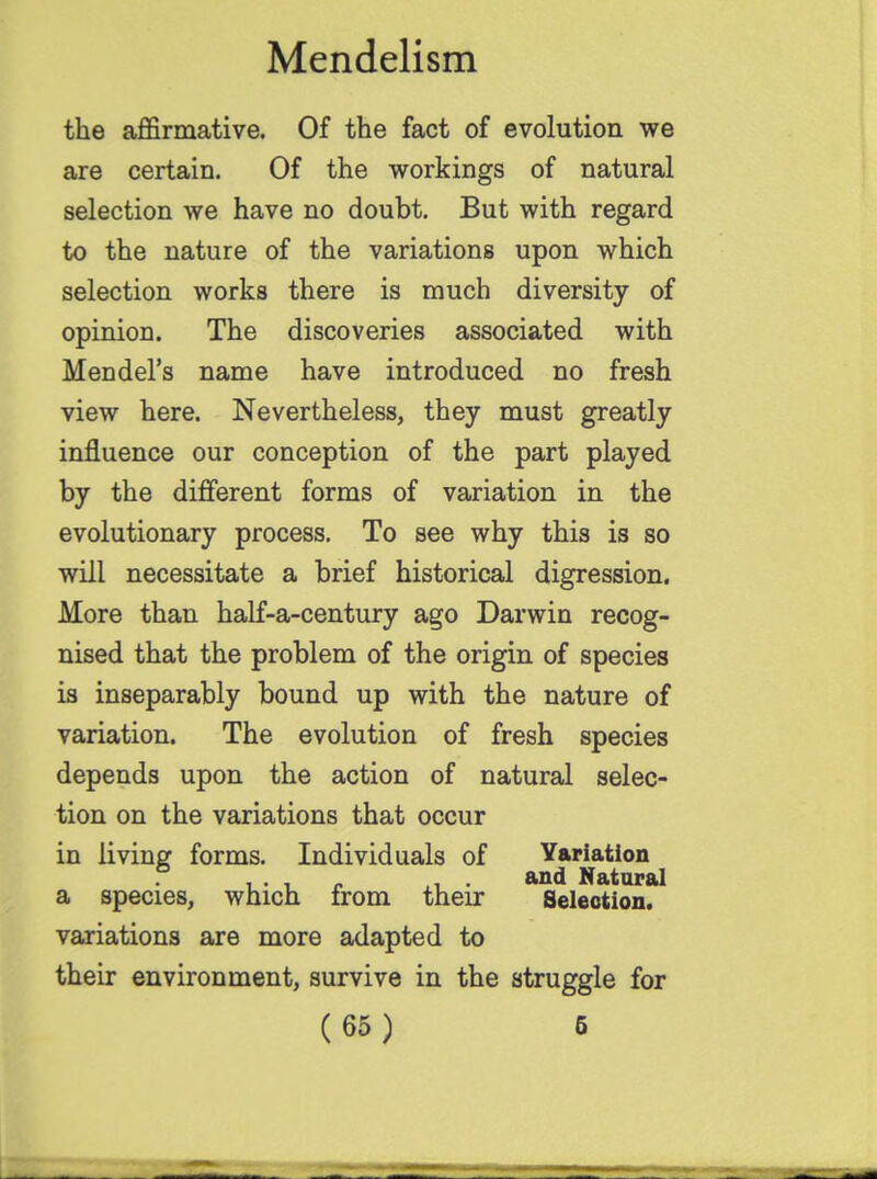 the affirmative. Of the fact of evolution we are certain. Of the workings of natural selection we have no doubt. But with regard to the nature of the variations upon which selection works there is much diversity of opinion. The discoveries associated with Mendel's name have introduced no fresh view here. Nevertheless, they must greatly influence our conception of the part played by the different forms of variation in the evolutionary process. To see why this is so will necessitate a brief historical digression. More than half-a-century ago Darwin recog- nised that the problem of the origin of species is inseparably bound up with the nature of variation. The evolution of fresh species depends upon the action of natural selec- tion on the variations that occur in living forms. Individuals of Variation , . , „ . and Natural a species, which from their Selection. variations are more adapted to their environment, survive in the struggle for