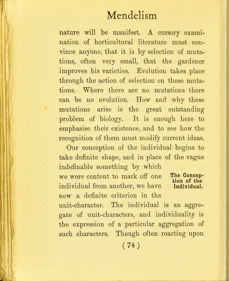 nature will be manifest. A cursory exami- nation of horticultural literature must con- vince anyone, that it is by selection of muta- tions, often very small, that the gardener improves his varieties. Evolution takes place through the action of selection on these muta- tions. Where there are no mutations there can be no evolution. How and why these mutations arise is the great outstanding problem of biology. It is enough here to emphasise their existence, and to see how the recognition of them must modify current ideas. Our conception of the individual begins to take definite shape, and in place of the vague indefinable something by which we were content to mark off one Tne Concep- tion of the individual from another, we have Individual, now a definite criterion in the unit-character. The individual is an aggre- gate of unit-characters, and individuality is the expression of a particular aggregation of such characters. Though often reacting upon