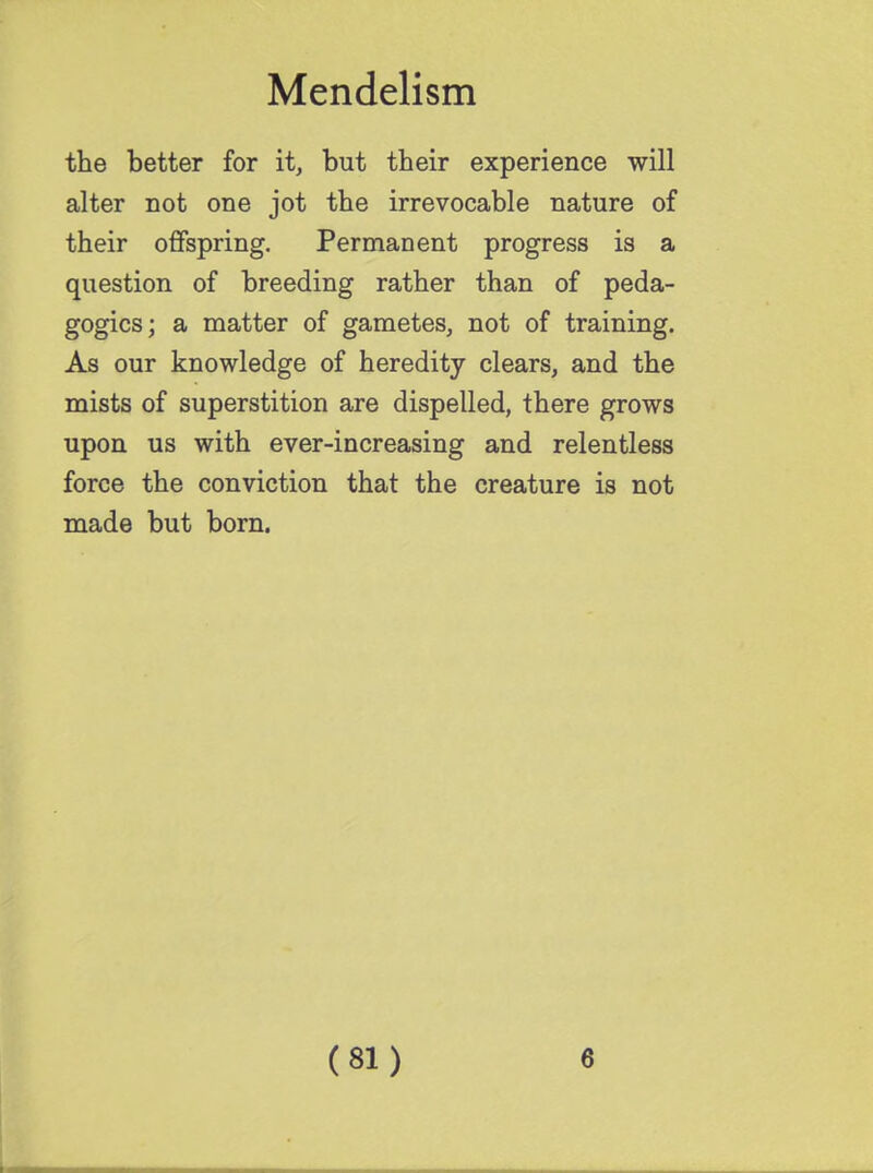the better for it, but their experience will alter not one jot the irrevocable nature of their offspring. Permanent progress is a question of breeding rather than of peda- gogics; a matter of gametes, not of training. As our knowledge of heredity clears, and the mists of superstition are dispelled, there grows upon us with ever-increasing and relentless force the conviction that the creature is not made but born.