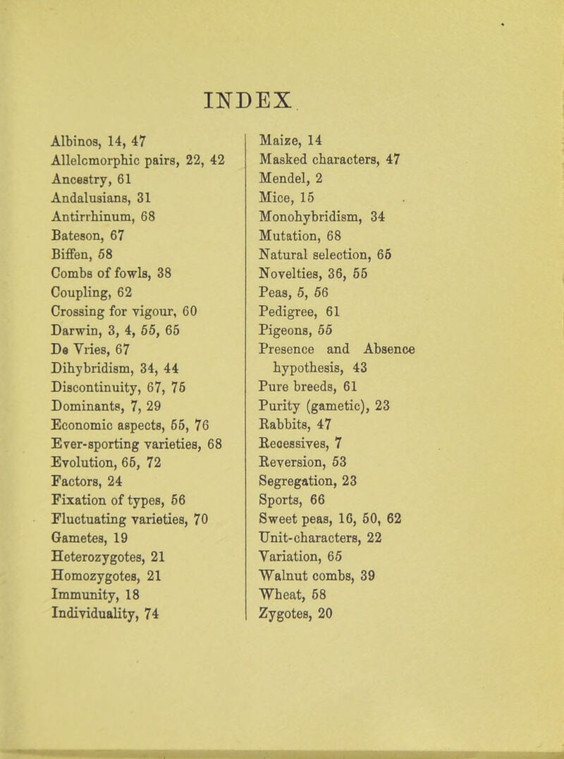 INDEX Albinos, 14, 47 Allelcmorphic pairs, 22, 42 Ancestry, 61 Andalusians, 31 Antirrhinum, 68 Bateson, 67 Biffen, 58 Combs of fowls, 38 Coupling, 62 Crossing for vigour, 60 Darwin, 3, 4, 65, 65 De Vries, 67 Dihybridism, 34, 44 Discontinuity, 67, 76 Dominants, 7, 29 Economic aspects, 65, 76 Ever-sporting varieties, 68 Evolution, 66, 72 Factors, 24 Fixation of types, 56 Fluctuating varieties, 70 Gametes, 19 Heterozygotes, 21 Homozygotes, 21 Immunity, 18 Individuality, 74 Maize, 14 Masked characters, 47 Mendel, 2 Mice, 15 Monohybridism, 34 Mutation, 68 Natural selection, 66 Novelties, 36, 55 Peas, 5, 56 Pedigree, 61 Pigeons, 55 Presence and Absence hypothesis, 43 Pure breeds, 61 Purity (gametic), 23 Rabbits, 47 Recessives, 7 Reversion, 53 Segregation, 23 Sports, 66 Sweet peas, 16, 50, 62 Unit-characters, 22 Variation, 65 Walnut combs, 39 Wheat, 58 Zygotes, 20