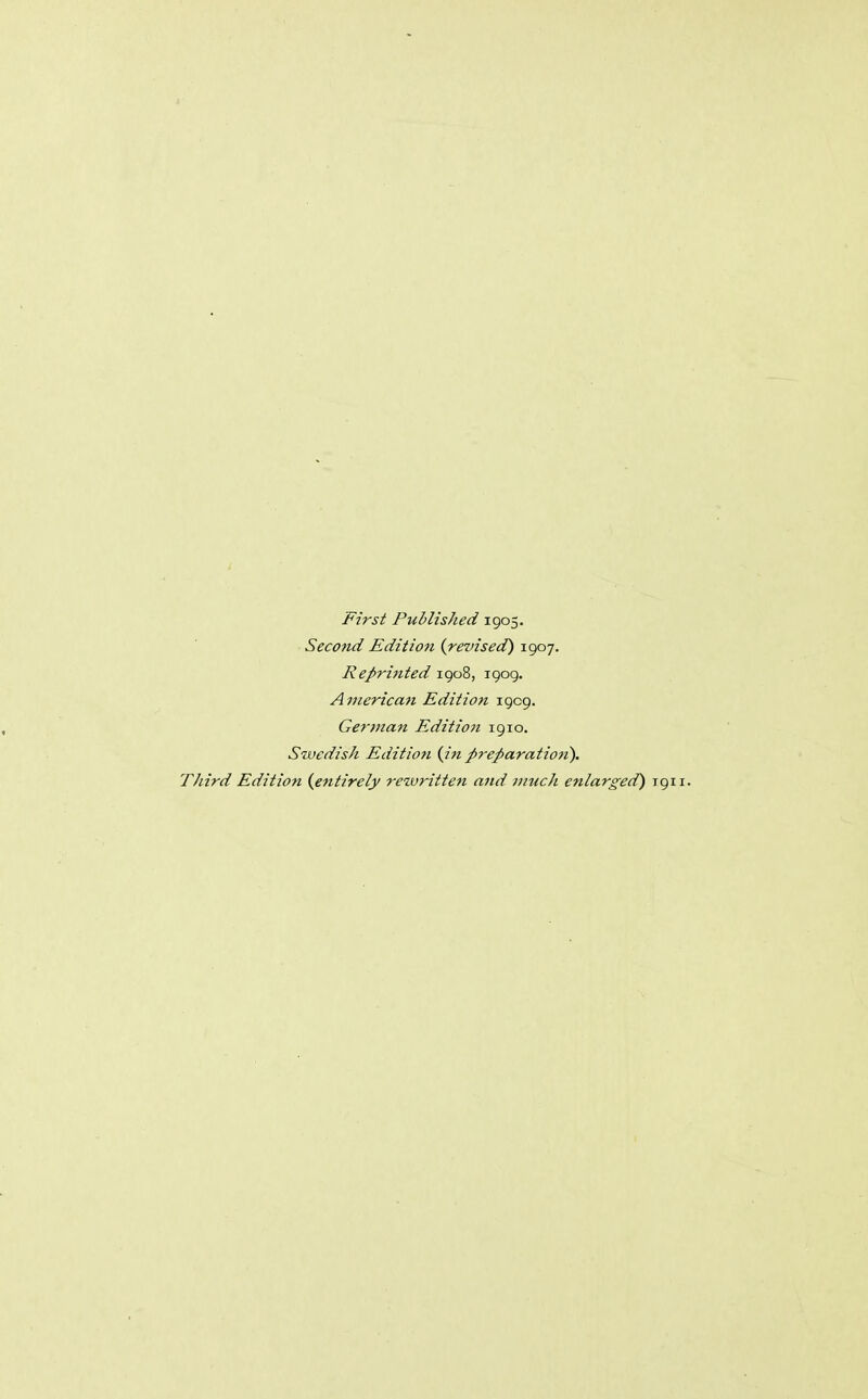 First Published 1905. Second Edition {revised) 1907. Reprinted igo8, 1909. American Edition 1909. German Edition 1910. Swedish Edition {in preparation). Third Edition {entirely retvritten and much enlarged) 1911.