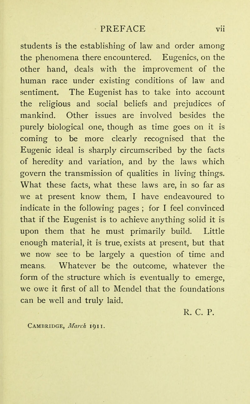 students is the establishing of law and order among the phenomena there encountered. Eugenics, on the other hand, deals with the improvement of the human race under existing conditions of law and sentiment. The Eugenist has to take into account the religious and social beliefs and prejudices of mankind. Other issues are involved besides the purely biological one, though as time goes on it is coming to be more clearly recognised that the Eugenic ideal is sharply circumscribed by the facts of heredity and variation, and by the laws which govern the transmission of qualities in living things. What these facts, what these laws are, in so far as we at present know them, I have endeavoured to indicate in the following pages ; for I feel convinced that if the Eugenist is to achieve anything solid it is upon them that he must primarily build. Little enough material, it is true, exists at present, but that we now see to be largely a question of time and means. Whatever be the outcome, whatever the form of the structure which is eventually to emerge, we owe it first of all to Mendel that the foundations can be well and truly laid. R. C. P. Cambridge, March i^ii.