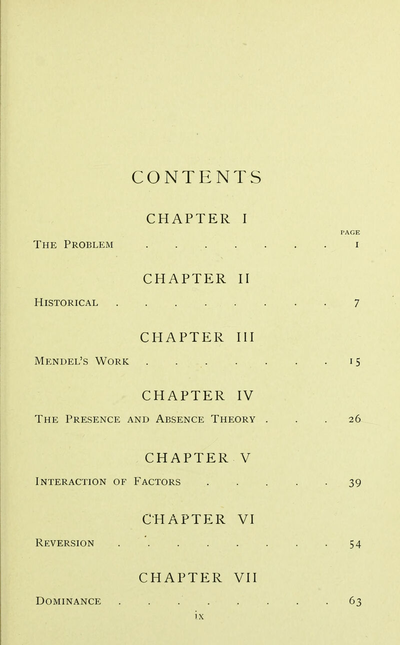 CONTENTS CHAPTER I PAGE The Problem i CHAPTER II Historical . . . . . . . . 7 CHAPTER III Mendel's Work . 15 CHAPTER IV The Presence and Absence Theory . . .26 CHAPTER V Interaction of Factors ..... 39 CHAPTER VI Reversion . . . . . . . -54 Dominance CHAPTER VII 63