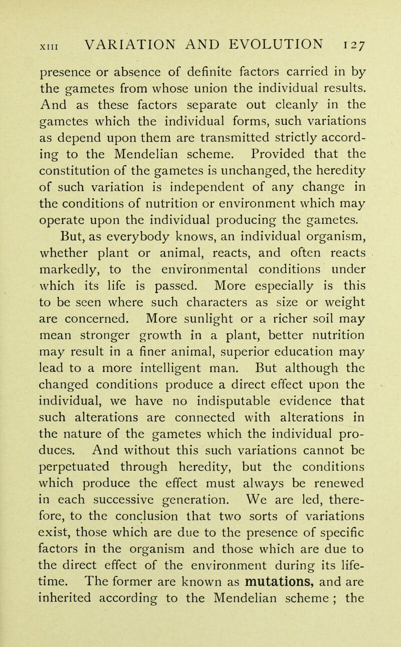 presence or absence of definite factors carried in by the gametes from whose union the individual results. And as these factors separate out cleanly in the gametes which the individual forms, such variations as depend upon them are transmitted strictly accord- ing to the Mendelian scheme. Provided that the constitution of the gametes is unchanged, the heredity of such variation is independent of any change in the conditions of nutrition or environment which may operate upon the individual producing the gametes. But, as everybody knows, an individual organism, whether plant or animal, reacts, and often reacts markedly, to the environmental conditions under which its life is passed. More especially is this to be seen where such characters as size or weight are concerned. More sunlight or a richer soil may mean stronger growth in a plant, better nutrition may result in a finer animal, superior education may lead to a more intelligent man. But although the changed conditions produce a direct effect upon the individual, we have no indisputable evidence that such alterations are connected with alterations in the nature of the gametes which the individual pro- duces. And without this such variations cannot be perpetuated through heredity, but the conditions which produce the effect must always be renewed in each successive generation. We are led, there- fore, to the conclusion that two sorts of variations exist, those which are due to the presence of specific factors in the organism and those which are due to the direct effect of the environment during its life- time. The former are known as mutations, and are inherited according to the Mendelian scheme ; the