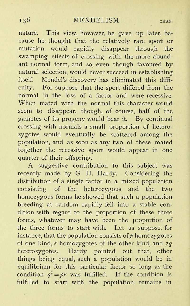 nature. This view, however, he gave up later, be- cause he thought that the relatively rare sport or mutation would rapidly disappear through the swamping effects of crossing with the more abund- ant normal form, and so, even though favoured by natural selection, would never succeed in establishing itself. Mendel's discovery has eliminated this diffi^ culty. For suppose that the sport differed from the normal in the loss of a factor and were recessive. When mated with the normal this character would seem to disappear, though, of course, half of the gametes of its progeny would bear it. By continual crossing with normals a small proportion of hetero- zygotes would eventually be scattered among the population, and as soon as any two of these mated together the recessive sport would appear in one quarter of their offspring. A suggestive contribution to this subject was recently made by G. H. Hardy. Considering the distribution of a single factor in a mixed population consisting of the heterozygous and the two homozygous forms he showed that such a population breeding at random rapidly fell into a stable con- dition with regard to the proportion of these three forms, whatever may have been the proportion of the three forms to start with. Let us suppose, for instance, that the population consists ofp homozygotes of one kind, r homozygotes of the other kind, and 2q heterozygotes. Hardy pointed out that, other things being equal, such a population would be in equilibrium for this particular factor so long as the condition q^=pr was fulfilled. If the condition is fulfilled to start with the population remains in