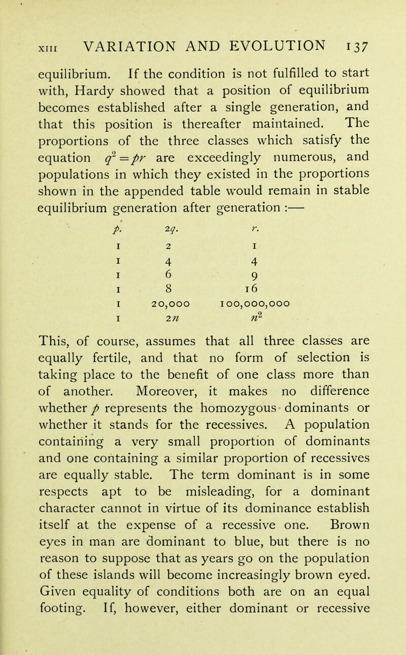 equilibrium. If the condition is not fulfilled to start with, Hardy showed that a position of equilibrium becomes established after a single generation, and that this position is thereafter maintained. The proportions of the three classes which satisfy the equation q^=pr are exceedingly numerous, and populations in which they existed in the proportions shown in the appended table w^ould remain in stable equilibrium generation after generation :— 2.q. r. 12 I I 4 4 I 6 9 I 8 16 I 20,000 100,000,000 I 2n This, of course, assumes that all three classes are equally fertile, and that no form of selection is taking place to the benefit of one class more than of another. Moreover, it makes no difference whether / represents the homozygous dominants or whether it stands for the recessives. A population containing a very small proportion of dominants and one containing a similar proportion of recessives are equally stable. The term dominant is in some respects apt to be misleading, for a dominant character cannot in virtue of its dominance establish itself at the expense of a recessive one. Brown eyes in man are dominant to blue, but there is no reason to suppose that as years go on the population of these islands will become increasingly brown eyed. Given equality of conditions both are on an equal footing. If, however, either dominant or recessive