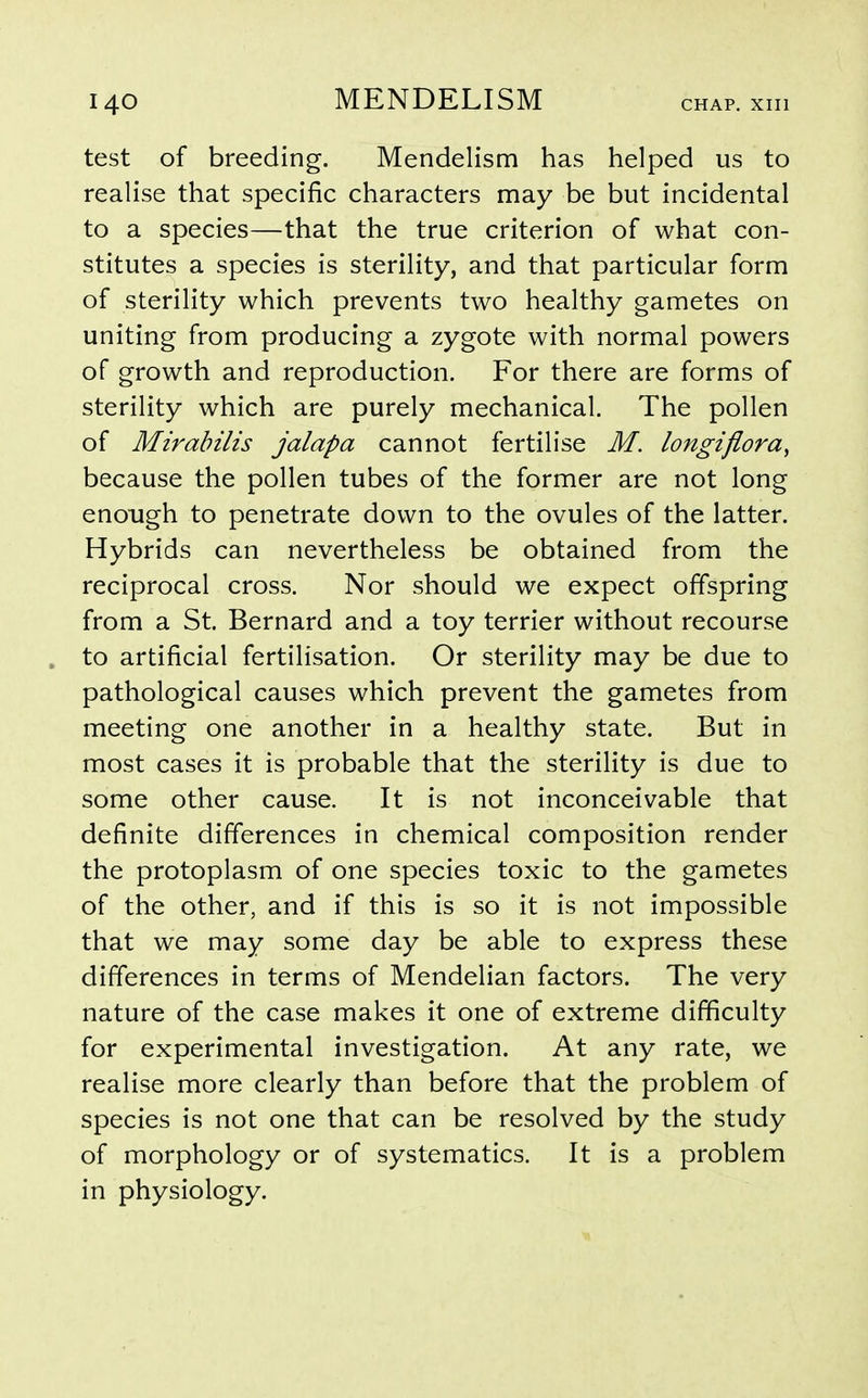 test of breeding. Mendelism has helped us to realise that specific characters may be but incidental to a species—that the true criterion of what con- stitutes a species is sterility, and that particular form of sterility which prevents two healthy gametes on uniting from producing a zygote with normal powers of growth and reproduction. For there are forms of sterility which are purely mechanical. The pollen of Mirabilis jalapa cannot fertilise M. longiflora, because the pollen tubes of the former are not long enough to penetrate down to the ovules of the latter. Hybrids can nevertheless be obtained from the reciprocal cross. Nor should we expect offspring from a St. Bernard and a toy terrier without recourse to artificial fertilisation. Or sterility may be due to pathological causes which prevent the gametes from meeting one another in a healthy state. But in most cases it is probable that the sterility is due to some other cause. It is not inconceivable that definite differences in chemical composition render the protoplasm of one species toxic to the gametes of the other, and if this is so it is not impossible that we may some day be able to express these differences in terms of Mendelian factors. The very nature of the case makes it one of extreme difficulty for experimental investigation. At any rate, we realise more clearly than before that the problem of species is not one that can be resolved by the study of morphology or of systematics. It is a problem in physiology.