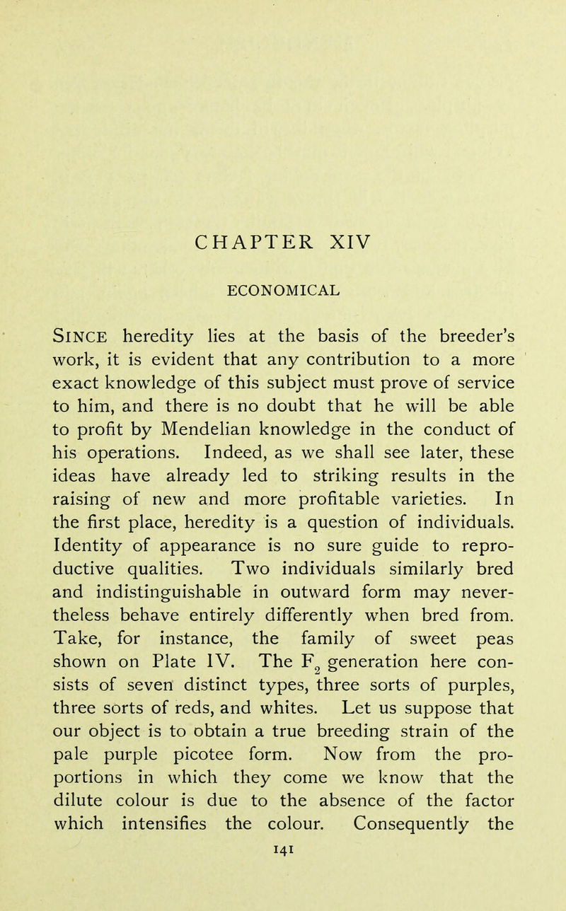 CHAPTER XIV ECONOMICAL Since heredity lies at the basis of the breeder's work, it is evident that any contribution to a more exact knowledge of this subject must prove of service to him, and there is no doubt that he will be able to profit by Mendelian knowledge in the conduct of his operations. Indeed, as we shall see later, these ideas have already led to striking results in the raising of new and more profitable varieties. In the first place, heredity is a question of individuals. Identity of appearance is no sure guide to repro- ductive qualities. Two individuals similarly bred and indistinguishable in outward form may never- theless behave entirely differently when bred from. Take, for instance, the family of sweet peas shown on Plate IV. The generation here con- sists of seven distinct types, three sorts of purples, three sorts of reds, and whites. Let us suppose that our object is to obtain a true breeding strain of the pale purple picotee form. Now from the pro- portions in which they come we know that the dilute colour is due to the absence of the factor which intensifies the colour. Consequently the