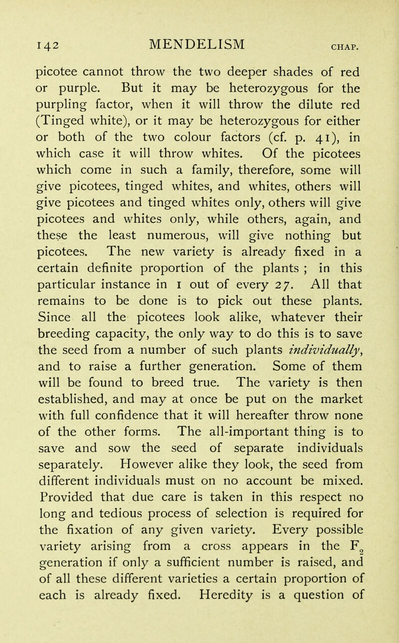 picotee cannot throw the two deeper shades of red or purple. But it may be heterozygous for the purpling factor, when it will throw the dilute red (Tinged white), or it may be heterozygous for either or both of the two colour factors (cf. p. 41), in which case it will throw whites. Of the picotees which come in such a family, therefore, some will give picotees, tinged whites, and whites, others will give picotees and tinged whites only, others will give picotees and whites only, while others, again, and these the least numerous, will give nothing but picotees. The new variety is already fixed in a certain definite proportion of the plants ; in this particular instance in i out of every 27. All that remains to be done is to pick out these plants. Since all the picotees look alike, whatever their breeding capacity, the only way to do this is to save the seed from a number of such plants individually, and to raise a further generation. Some of them will be found to breed true. The variety is then established, and may at once be put on the market with full confidence that it will hereafter throw none of the other forms. The all-important thing is to save and sow the seed of separate individuals separately. However alike they look, the seed from different individuals must on no account be mixed. Provided that due care is taken in this respect no long and tedious process of selection is required for the fixation of any given variety. Every possible variety arising from a cross appears in the generation if only a sufficient number is raised, and of all these different varieties a certain proportion of each is already fixed. Heredity is a question of