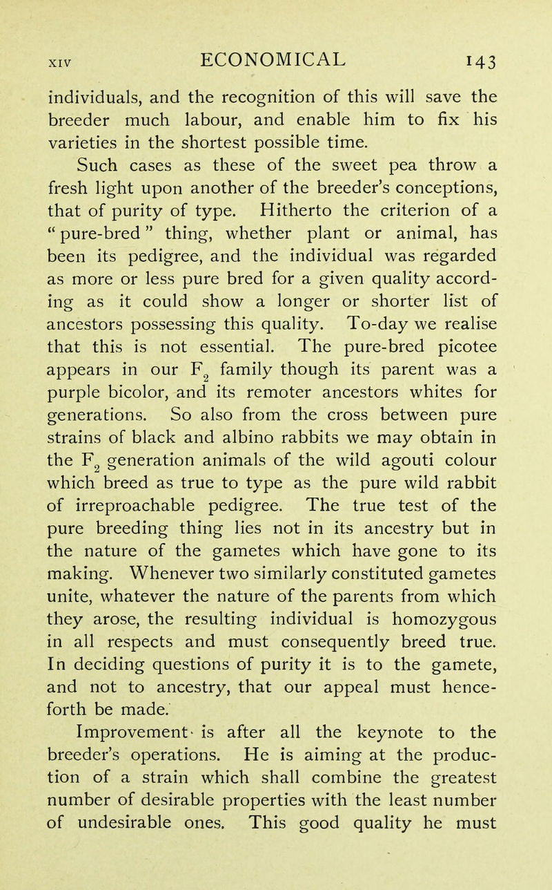 individuals, and the recognition of this will save the breeder much labour, and enable him to fix his varieties in the shortest possible time. Such cases as these of the sweet pea throw a fresh light upon another of the breeder's conceptions, that of purity of type. Hitherto the criterion of a  pure-bred thing, whether plant or animal, has been its pedigree, and the individual was regarded as more or less pure bred for a given quality accord- ing as it could show a longer or shorter list of ancestors possessing this quality. To-day we realise that this is not essential. The pure-bred picotee appears in our family though its parent was a purple bicolor, and its remoter ancestors whites for generations. So also from the cross between pure strains of black and albino rabbits we may obtain in the generation animals of the wild agouti colour which breed as true to type as the pure wild rabbit of irreproachable pedigree. The true test of the pure breeding thing lies not in its ancestry but in the nature of the gametes which have gone to its making. Whenever two similarly constituted gametes unite, whatever the nature of the parents from which they arose, the resulting individual is homozygous in all respects and must consequently breed true. In deciding questions of purity it is to the gamete, and not to ancestry, that our appeal must hence- forth be made. Improvement' is after all the keynote to the breeder's operations. He is aiming at the produc- tion of a strain which shall combine the greatest number of desirable properties with the least number of undesirable ones. This good quality he must