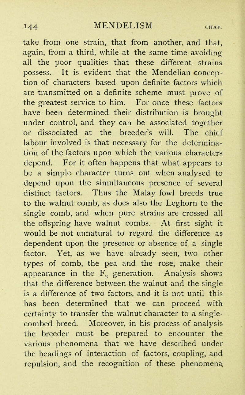 take from one strain, that from another, and that, again, from a third, while at the same time avoiding all the poor qualities that these different strains possess. It is evident that the Mendelian concep- tion of characters based upon definite factors which are transmitted on a definite scheme must prove of the greatest service to him. For once these factors have been determined their distribution is brought under control, and they can be associated together or dissociated at the breeder's will. The chief labour involved is that necessary for the determina- tion of the factors upon which the various characters depend. For it often happens that what appears to be a simple character turns out when analysed to depend upon the simultaneous presence of several distinct factors. Thus the Malay fowl breeds true to the walnut comb, as does also the Leghorn to the single comb, and when pure strains are crossed all the offspring have walnut combs. At first sight it would be not unnatural to regard the difference as dependent upon the presence or absence of a single factor. Yet, as we have already seen, two other types of comb, the pea and the rose, make their appearance in the F^ generation. Analysis shows that the difference between the walnut and the single is a difference of two factors, and it is not until this has been determined that we can proceed with certainty to transfer the walnut character to a single- combed breed. Moreover, in his process of analysis the breeder must be prepared to encounter the various phenomena that we have described under the headings of interaction of factors, coupling, and repulsion, and the recognition of these phenomena.