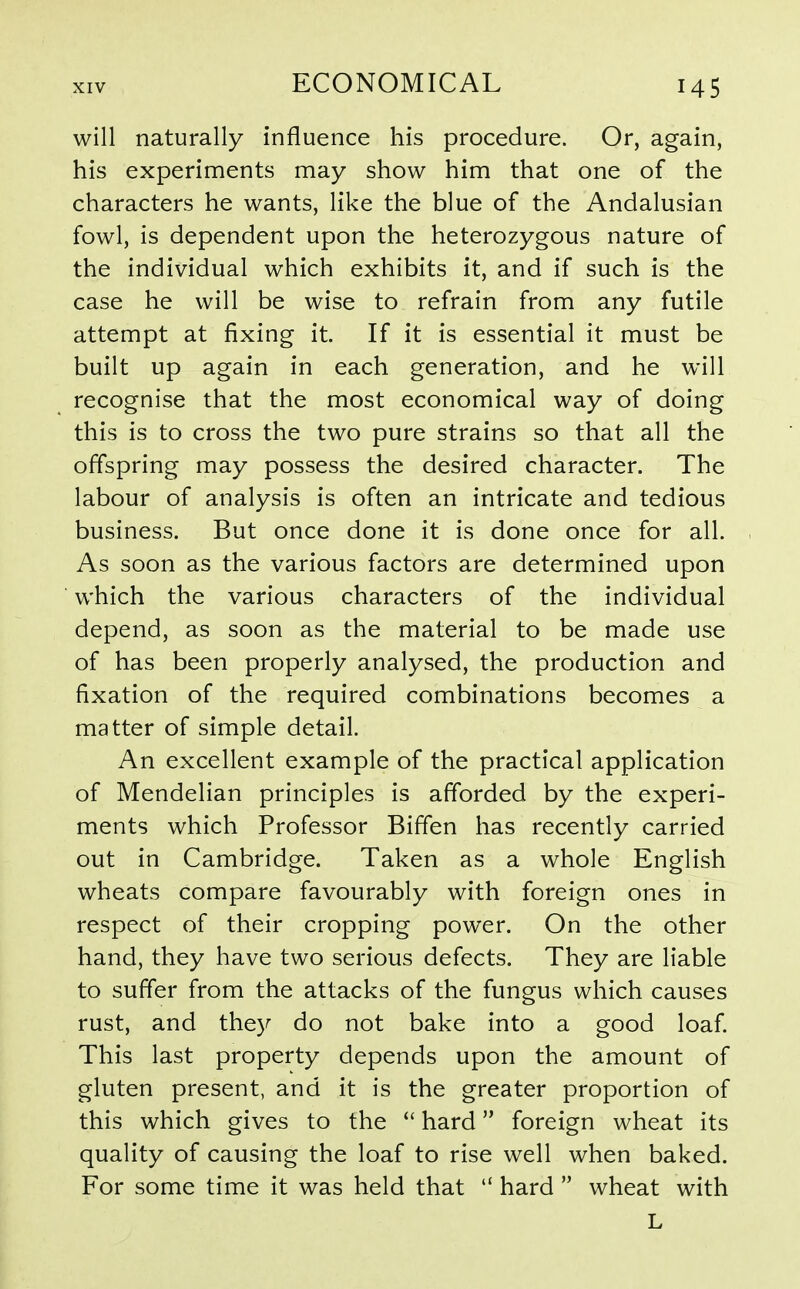 will naturally influence his procedure. Or, again, his experiments may show him that one of the characters he wants, like the blue of the Andalusian fowl, is dependent upon the heterozygous nature of the individual which exhibits it, and if such is the case he will be wise to refrain from any futile attempt at fixing it. If it is essential it must be built up again in each generation, and he will recognise that the most economical way of doing this is to cross the two pure strains so that all the offspring may possess the desired character. The labour of analysis is often an intricate and tedious business. But once done it is done once for all. As soon as the various factors are determined upon which the various characters of the individual depend, as soon as the material to be made use of has been properly analysed, the production and fixation of the required combinations becomes a matter of simple detail. An excellent example of the practical application of Mendelian principles is afforded by the experi- ments which Professor Biffen has recently carried out in Cambridge. Taken as a whole English wheats compare favourably with foreign ones in respect of their cropping power. On the other hand, they have two serious defects. They are liable to suffer from the attacks of the fungus which causes rust, and they do not bake into a good loaf This last property depends upon the amount of gluten present, and it is the greater proportion of this which gives to the  hard foreign wheat its quality of causing the loaf to rise well when baked. For some time it was held that  hard  wheat with L