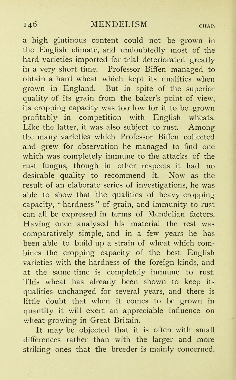 a high glutinous content could not be grown in the English climate, and undoubtedly most of the hard varieties imported for trial deteriorated greatly in a very short time. Professor Biffen managed to obtain a hard wheat which kept its qualities when grown in England. But in spite of the superior quality of its grain from the baker's point of view, its cropping capacity was too low for it to be grown profitably in competition with English wheats. Like the latter, it was also subject to rust. Among the many varieties which Professor Biffen collected and grew for observation he managed to find one which was completely immune to the attacks of the rust fungus, though in other respects it had no desirable quality to recommend it. Now as the result of an elaborate series of investigations, he was able to show that the qualities of heavy cropping capacity,  hardness  of grain, and immunity to rust can all be expressed in terms of Mendelian factors. Having once analysed his material the rest was comparatively simple, and in a few years he has been able to build up a strain of wheat which com- bines the cropping capacity of the best English varieties with the hardness of the foreign kinds, and at the same time is completely immune to rust. This wheat has already been shown to keep its qualities unchanged for several years, and there is little doubt that when it comes to be grown in quantity it will exert an appreciable influence on wheat-growing in Great Britain. It may be objected that it is often with small differences rather than with the larger and more striking ones that the breeder is mainly concerned.