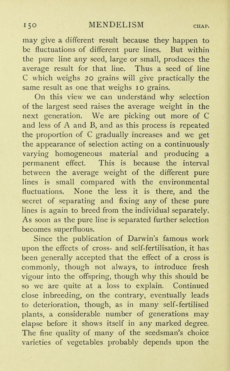 CHAP. may give a different result because they happen to be fluctuations of different pure lines. But within the pure line any seed, large or small, produces the average result for that line. Thus a seed of line C which weighs 20 grains will give practically the same result as one that weighs 10 grains. On this view we can understand why selection of the largest seed raises the average weight in the next generation. We are picking out more of C and less of A and B, and as this process is repeated the proportion of C gradually increases and we get the appearance of selection acting on a continuously varying homogeneous material and producing a permanent effect. This is because the interval between the average weight of the different pure lines is small compared with the environmental fluctuations. None the less it is there, and the secret of separating and fixing any of these pure lines is again to breed from the individual separately. As soon as the pure line is separated further selection becomes superfluous. Since the publication of Darwin's famous work upon the effects of cross- and self-fertilisation, it has been generally accepted that the effect of a cross is commonly, though not always, to introduce fresh vigour into the offspring, though why this should be so we are quite at a loss to explain. Continued close inbreeding, on the contrary, eventually leads to deterioration, though, as in many self-fertilised plants, a considerable number of generations may elapse before it shows itself in any marked degree. The fine quality of many of the seedsman's choice varieties of vegetables probably depends upon the