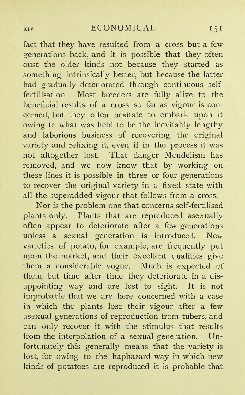 fact that they have resulted from a cross but a few generations back, and it is possible that they often oust the older kinds not because they started as something intrinsically better, but because the latter had gradually deteriorated through continuous self- fertilisation. Most breeders are fully alive to the beneficial results of a cross so far as vigour is con- cerned, but they often hesitate to embark upon it owing to what was held to be the inevitably lengthy and laborious business of recovering the original variety and refixing it, even if in the process it was not altogether lost. That danger Mendelism has removed, and we now know that by working on these lines it is possible in three or four generations to recover the original variety in a fixed state with all the superadded vigour that follows from a cross. Nor is the problem one that concerns self-fertilised plants only. Plants that are reproduced asexually often appear to deteriorate after a few generations unless a sexual generation is introduced. New varieties of potato, for example, are frequently put upon the market, and their excellent qualities give them a considerable vogue. Much is expected of them, but time after time they deteriorate in a dis- appointing way and are lost to sight. It is not improbable that we are here concerned with a case in which the plants lose their vigour after a few asexual generations of reproduction from tubers, and can only recover it with the stimulus that results from the interpolation of a sexual generation. Un- fortunately this generally means that the variety is lost, for owing to the haphazard way in which new kinds of potatoes are reproduced it is probable that