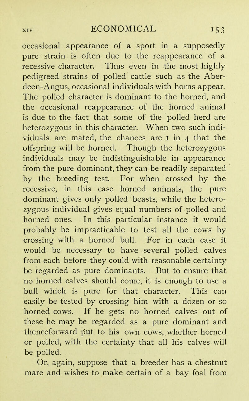 occasional appearance of a sport in a supposedly pure strain is often due to the reappearance of a recessive character. Thus even in the most highly pedigreed strains of polled cattle such as the Aber- deen-Angus, occasional individuals with horns appear. The polled character is dominant to the horned, and the occasional reappearance of the horned animal is due to the fact that some of the polled herd are heterozygous in this character. When two such indi- viduals are mated, the chances are i in 4 that the offspring will be horned. Though the heterozygous individuals may be indistinguishable in appearance from the pure dominant, they can be readily separated by the breeding test. For when crossed by the recessive, in this case horned animals, the pure dominant gives only polled beasts, while the hetero- zygous individual gives equal numbers of polled and horned ones. In this particular instance it would probably be impracticable to test all the cows by crossing with a horned bull. For in each case it would be necessary to have several polled calves from each before they could with reasonable certainty be regarded as pure dominants. But to ensure that no horned calves should come, it is enough to use a bull which is pure for that character. This can easily be tested by crossing him with a dozen or so horned cows. If he gets no horned calves out of these he may be regarded as a pure dominant and thenceforward put to his own cows, whether horned or polled, with the certainty that all his calves will be polled. Or, again, suppose that a breeder has a chestnut mare and wishes to make certain of a bay foal from