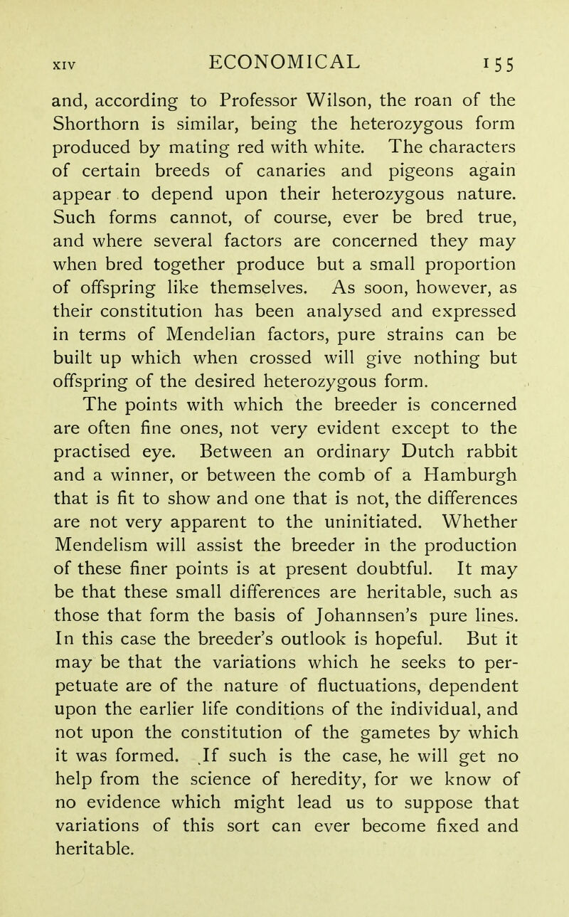and, according to Professor Wilson, the roan of the Shorthorn is similar, being the heterozygous form produced by mating red with white. The characters of certain breeds of canaries and pigeons again appear to depend upon their heterozygous nature. Such forms cannot, of course, ever be bred true, and where several factors are concerned they may when bred together produce but a small proportion of offspring like themselves. As soon, however, as their constitution has been analysed and expressed in terms of Mendelian factors, pure strains can be built up which when crossed will give nothing but offspring of the desired heterozygous form. The points with which the breeder is concerned are often fine ones, not very evident except to the practised eye. Between an ordinary Dutch rabbit and a winner, or between the comb of a Hamburgh that is fit to show and one that is not, the differences are not very apparent to the uninitiated. Whether Mendelism will assist the breeder in the production of these finer points is at present doubtful. It may be that these small differences are heritable, such as those that form the basis of Johannsen's pure lines. In this case the breeder's outlook is hopeful. But it may be that the variations which he seeks to per- petuate are of the nature of fluctuations, dependent upon the earlier life conditions of the individual, and not upon the constitution of the gametes by which it was formed. If such is the case, he will get no help from the science of heredity, for we know of no evidence which might lead us to suppose that variations of this sort can ever become fixed and heritable.