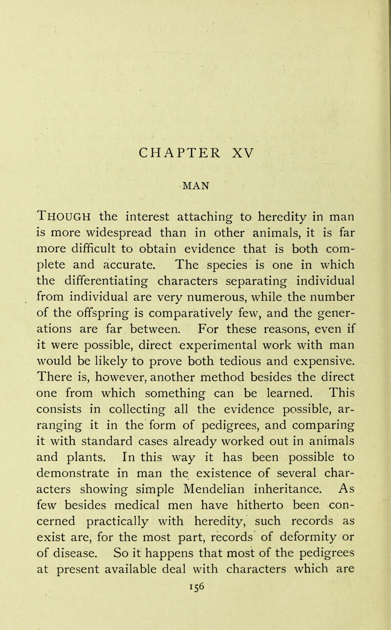 CHAPTER XV MAN Though the interest attaching to heredity in man is more widespread than in other animals, it is far more difficult to obtain evidence that is both com- plete and accurate. The species is one in which the differentiating characters separating individual from individual are very numerous, while the number of the offspring is comparatively few, and the gener- ations are far between. For these reasons, even if it were possible, direct experimental work with man would be likely to prove both tedious and expensive. There is, however, another method besides the direct one from, which something can be learned. This consists in collecting all the evidence possible, ar- ranging it in the form of pedigrees, and comparing it with standard cases already worked out in animals and plants. In this way it has been possible to demonstrate in man the existence of several char- acters showing simple Mendelian inheritance. As few besides medical men have hitherto been con- cerned practically with heredity, such records as exist are, for the most part, records of deformity or of disease. So it happens that most of the pedigrees at present available deal with characters which are