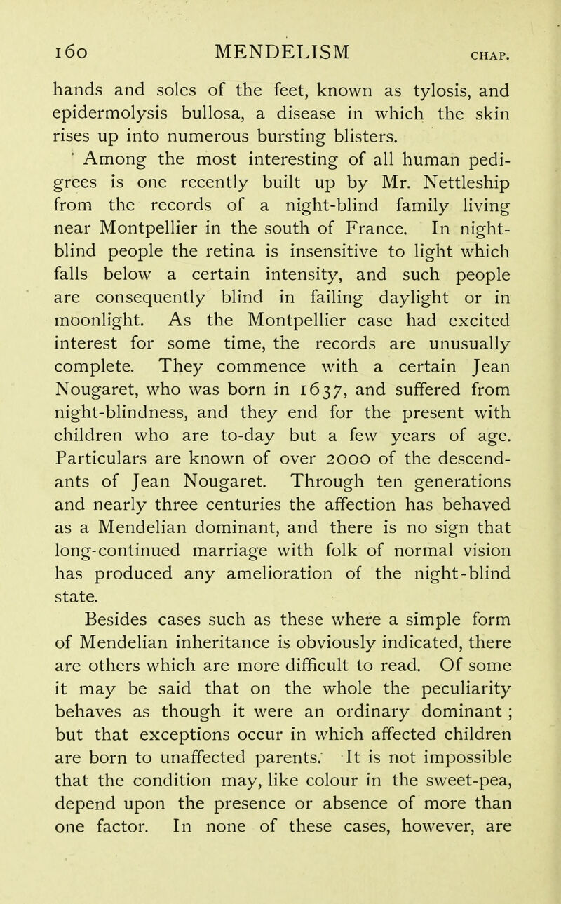 CHAP. hands and soles of the feet, known as tylosis, and epidermolysis bullosa, a disease in which the skin rises up into numerous bursting blisters. Among the most interesting of all human pedi- grees is one recently built up by Mr. Nettleship from the records of a night-blind family living near Montpellier in the south of France. In night- blind people the retina is insensitive to light which falls below a certain intensity, and such people are consequently blind in failing daylight or in moonlight. As the Montpellier case had excited interest for some time, the records are unusually complete. They commence with a certain Jean Nougaret, who was born in 1637, and suffered from night-blindness, and they end for the present with children who are to-day but a few years of age. Particulars are known of over 2000 of the descend- ants of Jean Nougaret. Through ten generations and nearly three centuries the affection has behaved as a Mendelian dominant, and there is no sign that long-continued marriage with folk of normal vision has produced any amelioration of the night-blind state. Besides cases such as these where a simple form of Mendelian inheritance is obviously indicated, there are others which are more difficult to read. Of some it may be said that on the whole the peculiarity behaves as though it were an ordinary dominant ; but that exceptions occur in which affected children are born to unaffected parents.' It is not impossible that the condition may, like colour in the sweet-pea, depend upon the presence or absence of more than one factor. In none of these cases, however, are