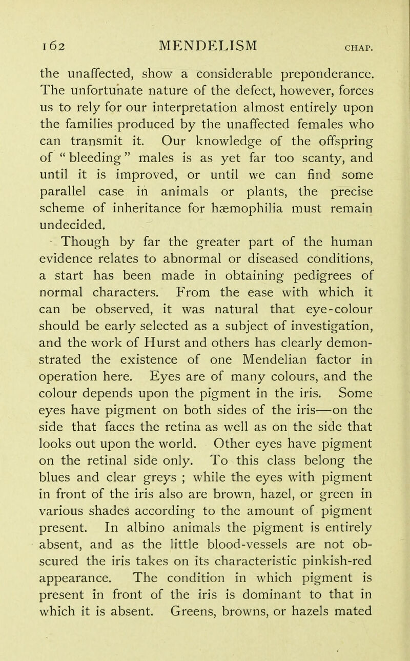 the unaffected, show a considerable preponderance. The unfortunate nature of the defect, however, forces us to rely for our interpretation almost entirely upon the families produced by the unaffected females who can transmit it. Our knowledge of the offspring of  bleeding males is as yet far too scanty, and until it is improved, or until we can find some parallel case in animals or plants, the precise scheme of inheritance for haemophilia must remain undecided. • Though by far the greater part of the human evidence relates to abnormal or diseased conditions, a start has been made in obtaining pedigrees of normal characters. From the ease with which it can be observed, it was natural that eye-colour should be early selected as a subject of investigation, and the work of Hurst and others has clearly demon- strated the existence of one Mendelian factor in operation here. Eyes are of many colours, and the colour depends upon the pigment in the iris. Some eyes have pigment on both sides of the iris—on the side that faces the retina as well as on the side that looks out upon the world. Other eyes have pigment on the retinal side only. To this class belong the blues and clear greys ; while the eyes with pigment in front of the iris also are brown, hazel, or green in various shades according to the amount of pigment present. In albino animals the pigment is entirely absent, and as the little blood-vessels are not ob- scured the iris takes on its characteristic pinkish-red appearance. The condition in which pigment is present in front of the iris is dominant to that in which it is absent. Greens, browns, or hazels mated