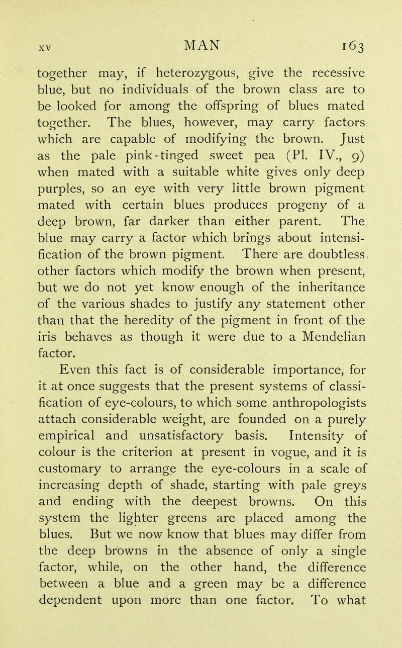 together may, if heterozygous, give the recessive blue, but no individuals of the brown class are to be looked for among the offspring of blues mated together. The blues, however, may carry factors which are capable of modifying the brown. Just as the pale pink-tinged sweet pea (PI. IV., 9) when mated with a suitable white gives only deep purples, so an eye with very little brown pigment mated with certain blues produces progeny of a deep brown, far darker than either parent. The blue may carry a factor which brings about intensi- fication of the brown pigment. There are doubtless, other factors which modify the brown when present, but we do not yet know enough of the inheritance of the various shades to justify any statement other than that the heredity of the pigment in front of the iris behaves as though it were due to a Mendelian factor. Even this fact is of considerable importance, for it at once suggests that the present systems of classi- fication of eye-colours, to which some anthropologists attach considerable weight, are founded on a purely empirical and unsatisfactory basis. Intensity of colour is the criterion at present in vogue, and it is customary to arrange the eye-colours in a scale of increasing depth of shade, starting with pale greys and ending with the deepest browns. On this system the lighter greens are placed among the blues. But we now know that blues may differ from the deep browns in the absence of only a single factor, while, on the other hand, the difference between a blue and a green may be a difference dependent upon more than one factor. To what