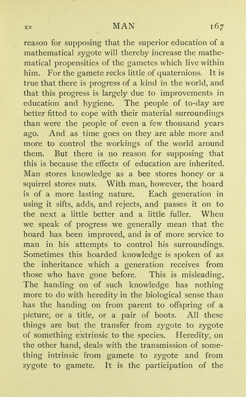 reason for supposing that the superior education of a mathematical zygote will thereby increase the mathe- matical propensities of the gametes which live within him. For the gamete recks little of quaternions. It is true that there is progress of a kind in the world, and that this progress is largely due to improvements in education and hygiene. The people of to-day are better fitted to cope with their material surroundings than were the people of even a few thousand years ago. And as time goes on they are able more and more to control the workings of the world around them. But there is no reason for supposing that this is because the effects of education are inherited. Man stores knowledge as a bee stores honey or a squirrel stores nuts. With man, however, the hoard is of a more lasting nature. Each generation in using it sifts, adds, and rejects, and passes it on to the next a little better and a little fuller. When we speak of progress we generally mean that the hoard has been improved, and is of more service to man in his attempts to control his surroundings. Sometimes this hoarded knowledge is spoken of as the inheritance which a generation receives from those who have gone before. This is misleading. The handing on of such knowledge has nothing more to do with heredity in the biological sense than has the handing on from parent to offspring of a picture, or a title, or a pair of boots. All these things are but the transfer from zygote to zygote of something extrinsic to the species. Heredity, on the other hand, deals with the transmission of some- thing intrinsic from gamete to zygote and from zygote to gamete. It is the participation of the