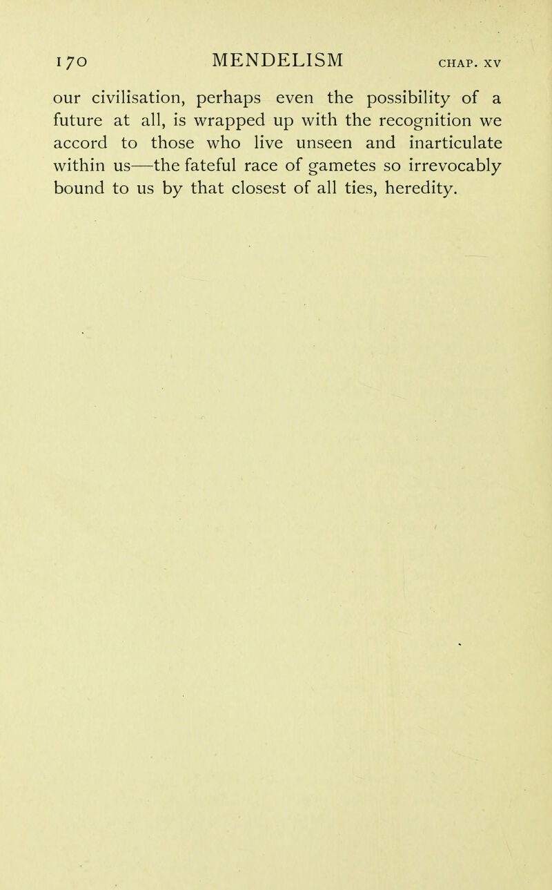 our civilisation, perhaps even the possibility of a future at all, is wrapped up with the recognition we accord to those who live unseen and inarticulate within us—the fateful race of gametes so irrevocably bound to us by that closest of all ties, heredity.