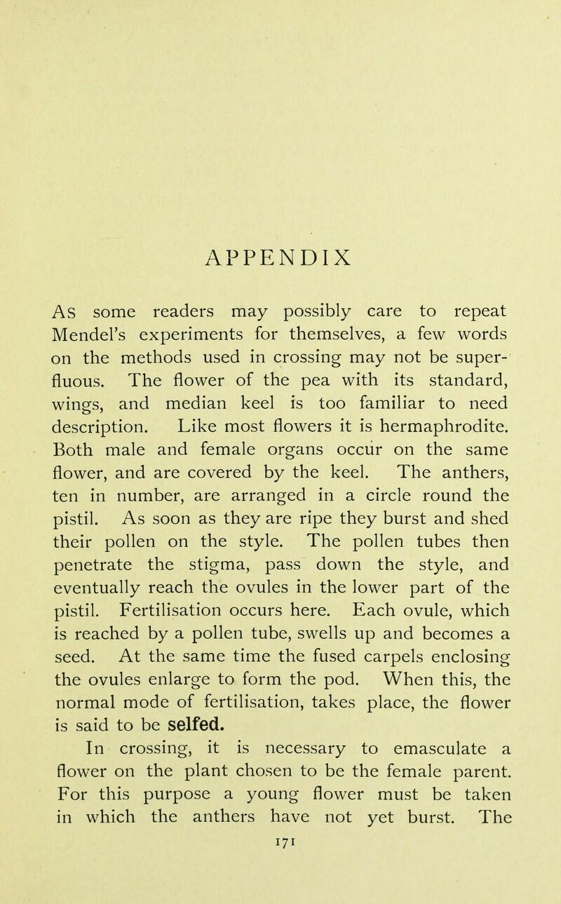 APPENDIX As some readers may possibly care to repeat Mendel's experiments for themselves, a few words on the methods used in crossing may not be super-' fluous. The flower of the pea with its standard, wings, and median keel is too familiar to need description. Like most flowers it is hermaphrodite. Both male and female organs occur on the same flower, and are covered by the keel. The anthers, ten in number, are arranged in a circle round the pistil. As soon as they are ripe they burst and shed their pollen on the style. The pollen tubes then penetrate the stigma, pass down the style, and eventually reach the ovules in the lower part of the pistil. Fertilisation occurs here. Each ovule, which is reached by a pollen tube, swells up and becomes a seed. At the same time the fused carpels enclosing the ovules enlarge to form the pod. When this, the normal mode of fertilisation, takes place, the flower is said to be selfed. In crossing, it is necessary to emasculate a flower on the plant chosen to be the female parent. For this purpose a young flower must be taken in which the anthers have not yet burst. The