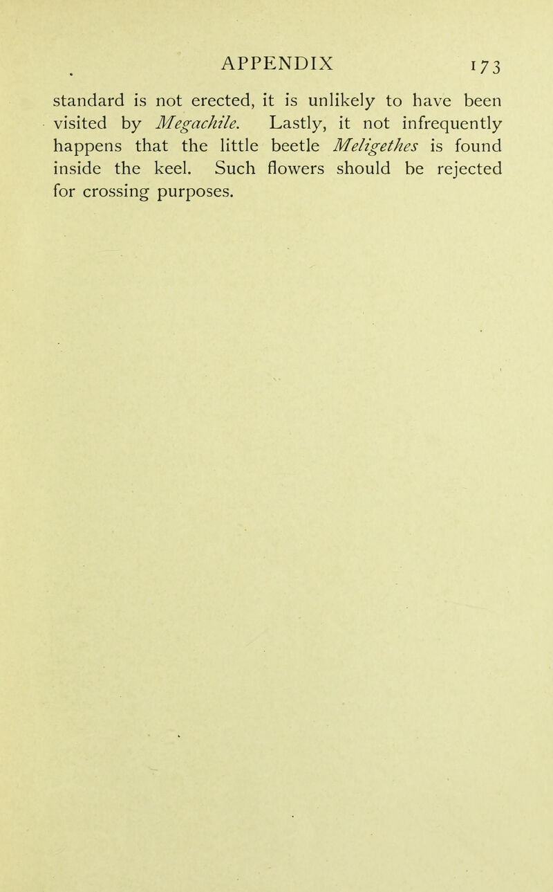 standard is not erected, it is unlikely to have been visited by Megachile. Lastly, it not infrequently happens that the little beetle Meligethes is found inside the keel. Such flowers should be rejected for crossing purposes.