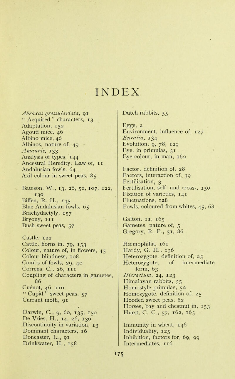 INDEX Abraxas grossulariata, 91  Acquired  characters, 13 Adaptation, 132 Agouti mice, 46 Albino mice, 46 Albinos, nature of, 49 ' Amauris, 133 Analysis of types, 144 Ancestral Heredity, Law of, 11 Andalusian fowls, 64 Axil colour in sweet peas, 85 Bateson, W., 13, 26, 51, 107, 122, 130 Biffen, R. H., 145 Blue Andalusian fowls, 65 Brachydactyly, 157 Bryony, iii Bush sweet peas, 57 Castle, 122 Cattle, horns in, 79, 153 Colour, nature of, in flowers, 45 Colour-blindness, 108 Combs of fowls, 29, 40 Correns, C., 26, 111 Coupling of characters in gametes, 86 Cu6not, 46, 110  Cupid  sweet peas, 57 Currant moth, 91 Darwin, C., 9, 60, 135, 150 De Vries, H., 14, 26, 130 Discontinuity in variation, 13 Dominant characters, 16 Doncaster, L., 91 Drinkwater, H., 158 Dutch rabbits, 55 Eggs, 2 Environment, influence of, 127 'Euralia, 134 Evolution, 9, 78, 129 Eye, in primulas, 51 Eye-colour, in man, 162 Factor, definition of, 28 Factors, interaction of,. 39 Fertilisation, 3 Fertilisation, self- and cross-, 150 Fixation of varieties, 141 fluctuations, 128 Fowls, coloured from whites, 45, 68 Galton, II, 165 Gametes, nature of, 5 Gregory, R. P., 51, 86 Haemophilia, 161 Hardy, G. H., 136 Heterozygote, definition of, 25 Heterozygote, of intermediate form, 63 Hieracium, 24, 123 Himalayan rabbits, 55 Homostyle primulas, 52 Homozygote, definition of, 25 Hooded sweet peas, 82 Horses, bay and chestnut in, 153 Hurst, C. C, 57, 162, 165 Immunity in wheat, 146 Individuality, 125 Inhibition, factors for, 69, 99 Intermediates, 116 I 75