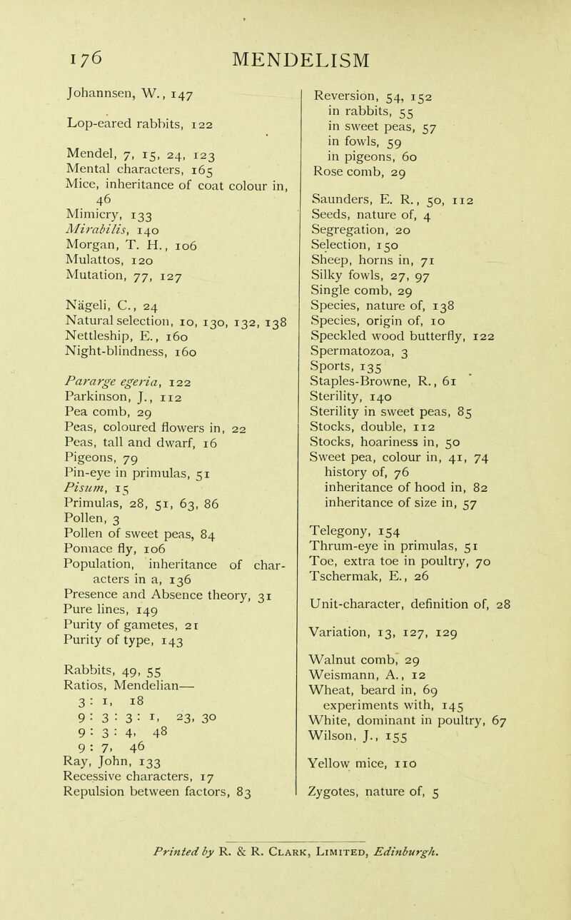 Johannsen, W., 147 Lop-eared rabbits, 122 Mendel, 7, 15, 24, 123 Mental characters, 165 Mice, inheritance of coat colour in, 46 Mimicry, 133 Mirabilis, 140 Morgan, T. H., 106 Mulattos, 120 Mutation, 77, 127 Nageli, C, 24 Natural selection, 10, 130, 132, 138 Nettleship, E., 160 Night-blindness, 160 Pararge egeria, 122 Parkinson, J., 112 Pea comb, 29 Peas, coloured flowers in, 22 Peas, tall and dwarf, 16 Pigeons, 79 Pin-eye in primulas, 51 Pisum, 15 Primulas, 28, 51, 63, 86 Pollen, 3 Pollen of sweet peas, 84 Pomace fly, 106 Population, inheritance of char- acters in a, 136 Presence and Absence theory, 31 Pure lines, 149 Purity of gametes, 21 Purity of type, 143 Rabbits, 49, 55 Ratios, Mendelian— 3:1, 18 9:3:3:1, 23, 30 9:3:4. 48 9:7. 46 Ray, John, 133 Recessive characters, 17 Repulsion between factors, 83 Reversion, 54, 152 in rabbits, 55 in sweet peas, 57 in fowls, 59 in pigeons, 60 Rose comb, 29 Saunders, E. R., 50, 112 Seeds, nature of, 4 Segregation, 20 Selection, 150 Sheep, horns in, 71 Silky fowls, 27, 97 Single comb, 29 Species, nature of, 138 Species, origin of, 10 Speckled wood butterfly, 122 Spermatozoa, 3 Sports, 135 Staples-Browne, R., 61 Sterility, 140 Sterility in sweet peas, 85 Stocks, double, 112 Stocks, hoariness in, 50 Sweet pea, colour in, 41, 74 history of, 76 inheritance of hood in, 82 inheritance of size in, 57 Telegony, 154 Thrum-eye in primulas, 51 Toe, extra toe in poultry, 70 Tschermak, E., 26 Unit-character, definition of, 28 Variation, 13, 127, 129 Walnut comb, 29 Weismann, A., 12 Wheat, beard in, 69 experiments with, 145 White, dominant in poultry, 67 Wilson, J., 155 Yellow mice, 110 Zygotes, nature of, 5 Printed by R. & R. Clark, Limited, Edinburgh.