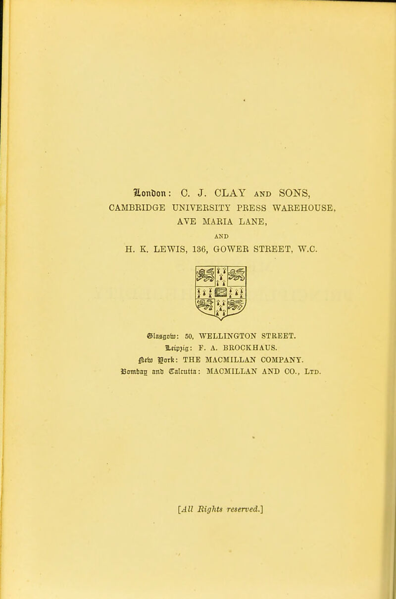 aontjon: 0. J. CLAY and SONS, CAMBRIDGE UNIVERSITY PRESS WAREHOUSE, AVE MARIA LANE, AND H. K. LEWIS, 136, GOWER STREET, W.C. ©laagota: 50, WELLINGTON STREET. 3Ltip>ig: F. A. BROCKHAUS. i^tta gotk: THE MACMILLAN COMPANY. BomSaa anS Calcutta: MACMILLAN AND CO., Ltd. [All Rights reserved.]