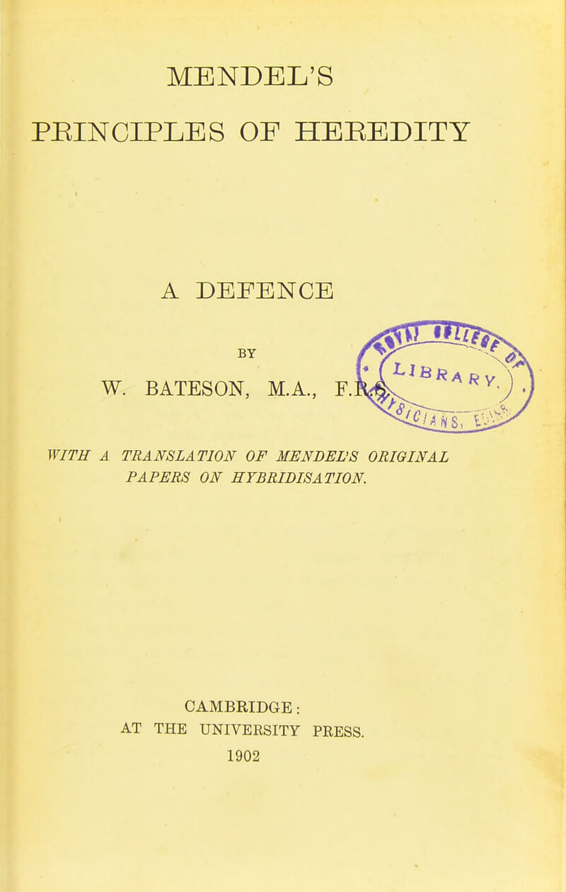 PEINCIPLES OF HEEEDITY A DEFENCE BY W. BATESON, M.A., F. WITH A TRANSLATION OF MENDEL'S ORIGINAL PAPERS ON HYBRIDISATION CAMBRIDGE: AT THE UNIVERSITY PRESS. 1902