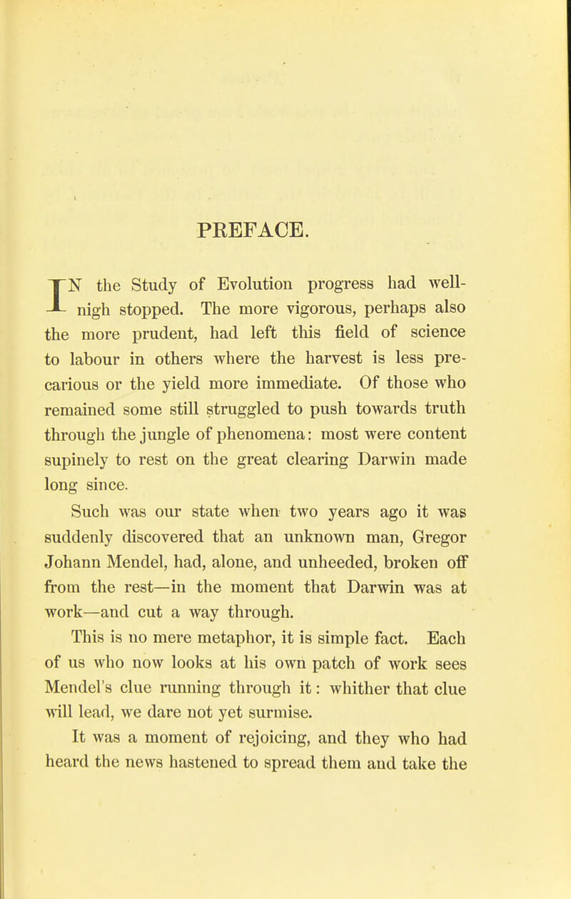 PREFACE. IN the Study of Evolution progress had well- nigh stopped. The more vigorous, perhaps also the more prudent, had left this field of science to labour in others where the harvest is less pre- carious or the yield more immediate. Of those who remained some still struggled to push towards truth through the jungle of phenomena: most were content supinely to rest on the great clearing Darwin made long since. Such was our state when two years ago it was suddenly discovered that an unknown man, Gregor Johann Mendel, had, alone, and unheeded, broken off from the rest—in the moment that Darwin was at work—and cut a way through. This is no mere metaphor, it is simple fact. Each of us who now looks at his own patch of work sees Mendel's clue running through it: whither that clue will lead, we dare not yet surmise. It was a moment of rejoicing, and they who had heard the news hastened to spread them and take the