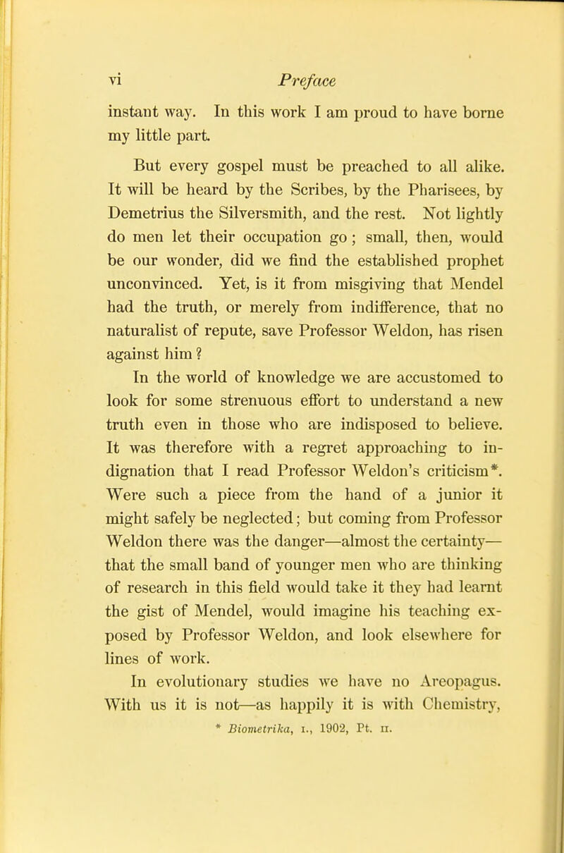 instant way. In this work I am proud to have borne my little part But every gospel must be preached to all alike. It will be heard by the Scribes, by the Pharisees, by Demetrius the Silversmith, and the rest. Not lightly do men let their occupation go; small, then, would be our wonder, did we find the established prophet unconvinced. Yet, is it from misgiving that Mendel had the truth, or merely from indifference, that no naturalist of repute, save Professor Weldon, has risen against him ? In the world of knowledge we are accustomed to look for some strenuous effort to understand a new truth even in those who are indisposed to believe. It was therefore with a regret approaching to in- dignation that I read Professor Weldon's criticism*. Were such a piece from the hand of a junior it might safely be neglected; but coming from Professor Weldon there was the danger—almost the certainty— that the small band of younger men who are thinking of research in this field would take it they had learnt the gist of Mendel, would imagine his teaching ex- posed by Professor Weldon, and look elsewhere for lines of work. In evolutionary studies we have no Areopagus. With us it is not—as happily it is with Chemistry, * Biometrika, i., 1902, Pt. ii.