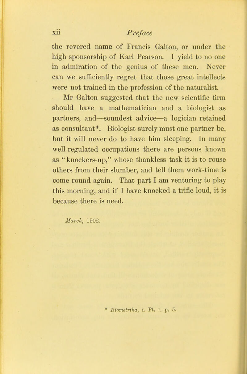 the revered name of Francis Galton, or under the high sponsorship of Karl Pearson. I yield to no one in admiration of the genius of these men. Never can we sufficiently regret that those great intellects were not trained in the profession of the naturalist. Mr Galton suggested that the new scientific firm should have a mathematician and a biologist as partners, and—soundest advice—a logician retained as consultant*. Biologist surely must one partner be, but it will never do to have him sleeping. In many well-regulated occupations there are persons kno^vn as  knockers-up, whose thankless task it is to rouse others from their slumber, and tell them work-time is come round again. That part I am venturing to play this morning, and if I have knocked a trifle loud, it is because there is need. March, 1902.