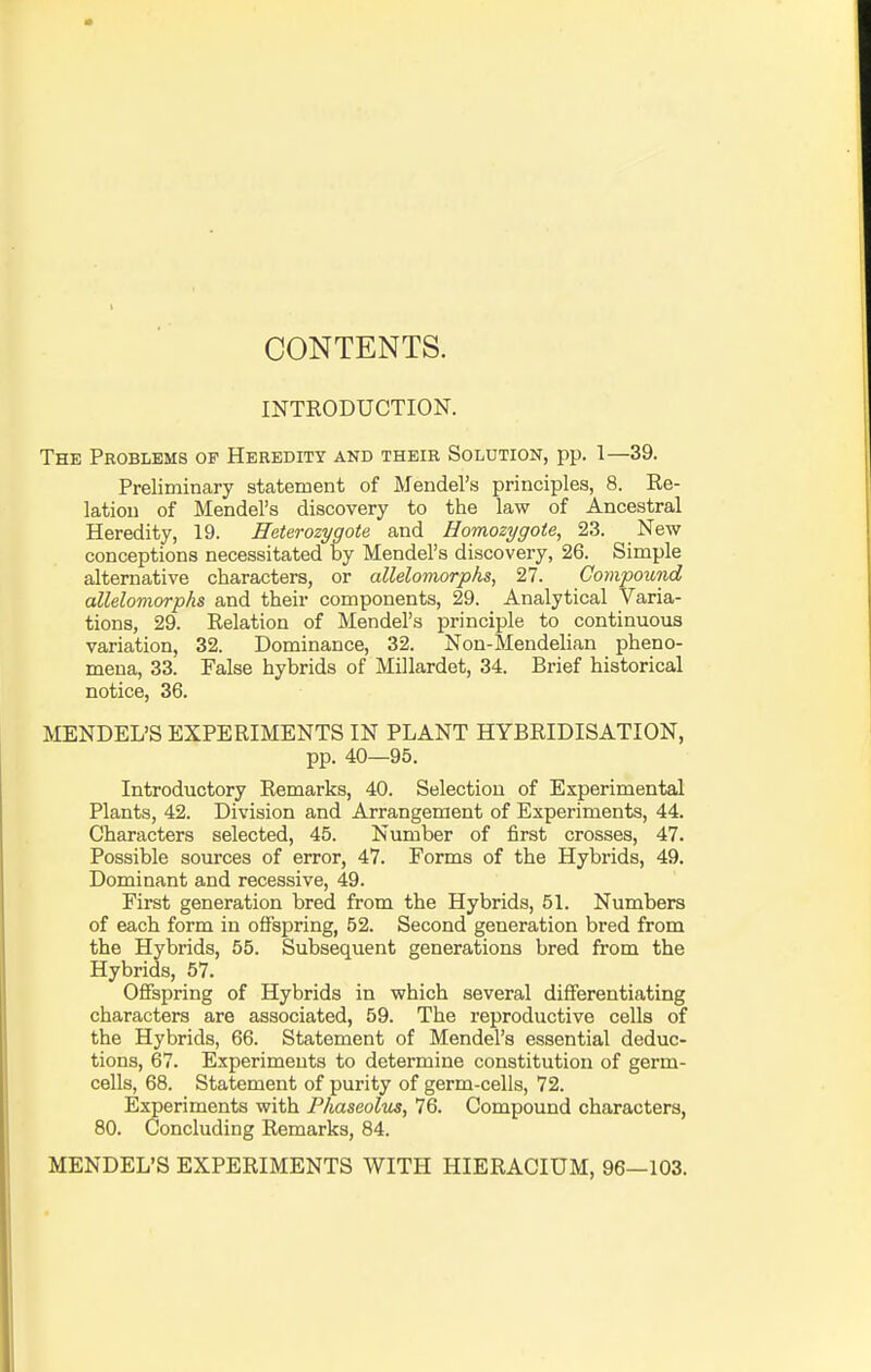 CONTENTS. INTRODUCTION. The Problems of Heredity and theib Solution, pp. 1—39. Preliminary statement of Mendel's principles, 8. Re- lation of Mendel's discovery to the law of Ancestral Heredity, 19. Heterozygote and Homozygote, 23. New conceptions necessitated by Mendel's discovery, 26. Simple alternative characters, or allelomorphs, 27. Compound allelomorphs and their components, 29. Analytical Varia- tions, 29. Relation of Mendel's principle to continuous variation, 32. Dominance, 32. Non-Mendelian pheno- mena, 33. False hybrids of Millardet, 34. Brief historical notice, 36. MENDEL'S EXPERIMENTS IN PLANT HYBRIDISATION, pp. 40—95. Introductory Remarks, 40. Selection of Experimental Plants, 42. Division and Arrangement of Experiments, 44. Characters selected, 45. Number of first crosses, 47. Possible sources of error, 47. Forms of the Hybrids, 49. Dominant and recessive, 49. First generation bred from the Hybrids, 51. Numbers of each form in offspring, 52. Second generation bred from the Hybrids, 55. Subsequent generations bred from the Hybrids, 57. Offspring of Hybrids in which several differentiating characters are associated, 59. The reproductive cells of the Hybrids, 66. Statement of Mendel's essential deduc- tions, 67. Experiments to determine constitution of germ- cells, 68. Statement of purity of germ-cells, 72. Experiments with Phaseolus, 76. Compound characters, 80. Concluding Remarks, 84. MENDEL'S EXPERIMENTS WITH HIERACIUM, 96—103.