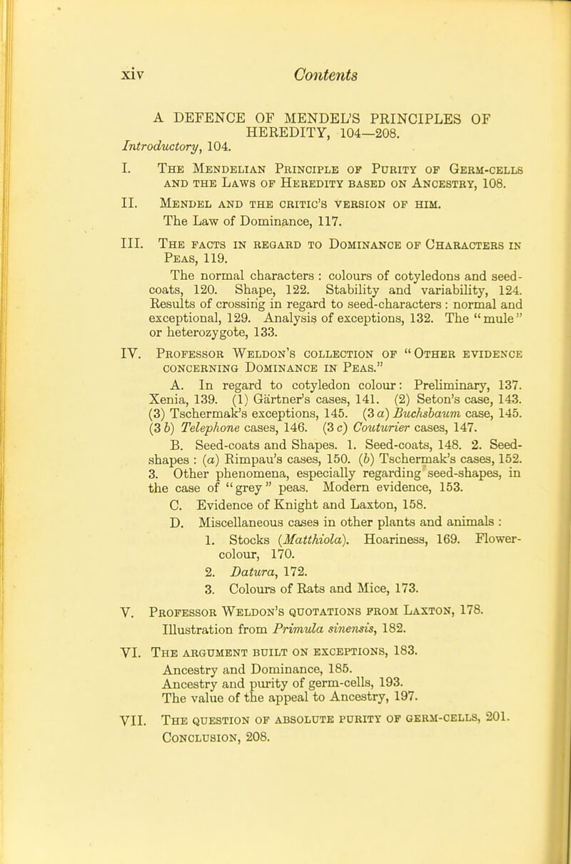 A DEFENCE OF MENDEL'S PRINCIPLES OF HEREDITY, 104—208. Introductory, 104. I. The Mendelian Principle of Purity of Germ-cells AND THE Laws op Heredity based on Ancestry, 108. II. Mendel and the critic's version of him. The Law of Dominance, 117. III. The facts in regard to Dominance of Characters in Peas, 119. The normal characters : colours of cotyledons and seed- coats, 120. Shape, 122. Stability and variability, 124. Results of crossing in regard to seed-characters : normal and exceptional, 129. Analysis of exceptions, 132. The mule or heterozygote, 133. IV. Professor Weldon's collection op Other evidence concerning Dominance in Peas. A. In regard to cotyledon colour: Preliminary, 137. Xenia, 139. (1) Gartner's cases, 141. (2) Seton's case, 143. (3) Tschermak's exceptions, 145. (3 a) Buchsbaum case, 145. (3 b) Telephone cases, 146. (3 c) Couturier cases, 147. B. Seed-coats and Shapes. 1. Seed-coats, 148. 2. Seed- shapes : (a) Rimpau's cases, 150. (6) Tschermak's cases, 152. 3. Other phenomena, especially regarding seed-shapes, in the case of grey peas. Modern evidence, 153. C. Evidence of Knight and Laxton, 158. D. Miscellaneous cases in other plants and animals : 1. Stocks (Matthiola). Hoariness, 169. Flower- colour, 170. 2. Datura, 172. 3. Colours of Rats and Mice, 173. V. Professor Weldon's quotations prom Laxton, 178. Illustration from Primula mie7isis, 182. VI. The argument built on exceptions, 183. Ancestry and Dominance, 185. Ancestry and purity of germ-cells, 193. The value of the appeal to Ancestry, 197. VII. The question of absolute purity op qbrm-cells, 201. Conclusion, 208.