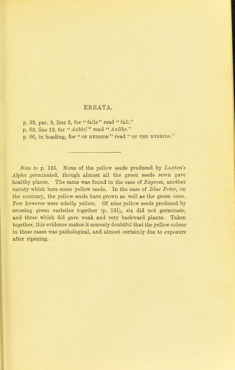 ERRATA. p. 22, par. 3, line 2, for  falls read  fall. p. 63, line 12, for AabbC read  AaBbc. p. 66, in heading, for  of hybrids  read  of the hybrids. Note to p. 125. None of the yellow seeds produced by Laxton's Alpha germinated, though almost all the green seeds sown gave healthy plants. The same was found in the case of Express, another variety which bore some yellow seeds. In the case of Blue Peter, on the contrary, the yellow seeds have grown as well as the green ones. Few however were wholly yellow. Of nine yellow seeds produced by crossing green varieties together (p. 131), six did not germinate, and three which did gave weak and very backward plants. Taken together, this evidence makes it scarcely doubtful that the yellow colour in these cases was pathological, and almost certainly due to exposure after ripening.