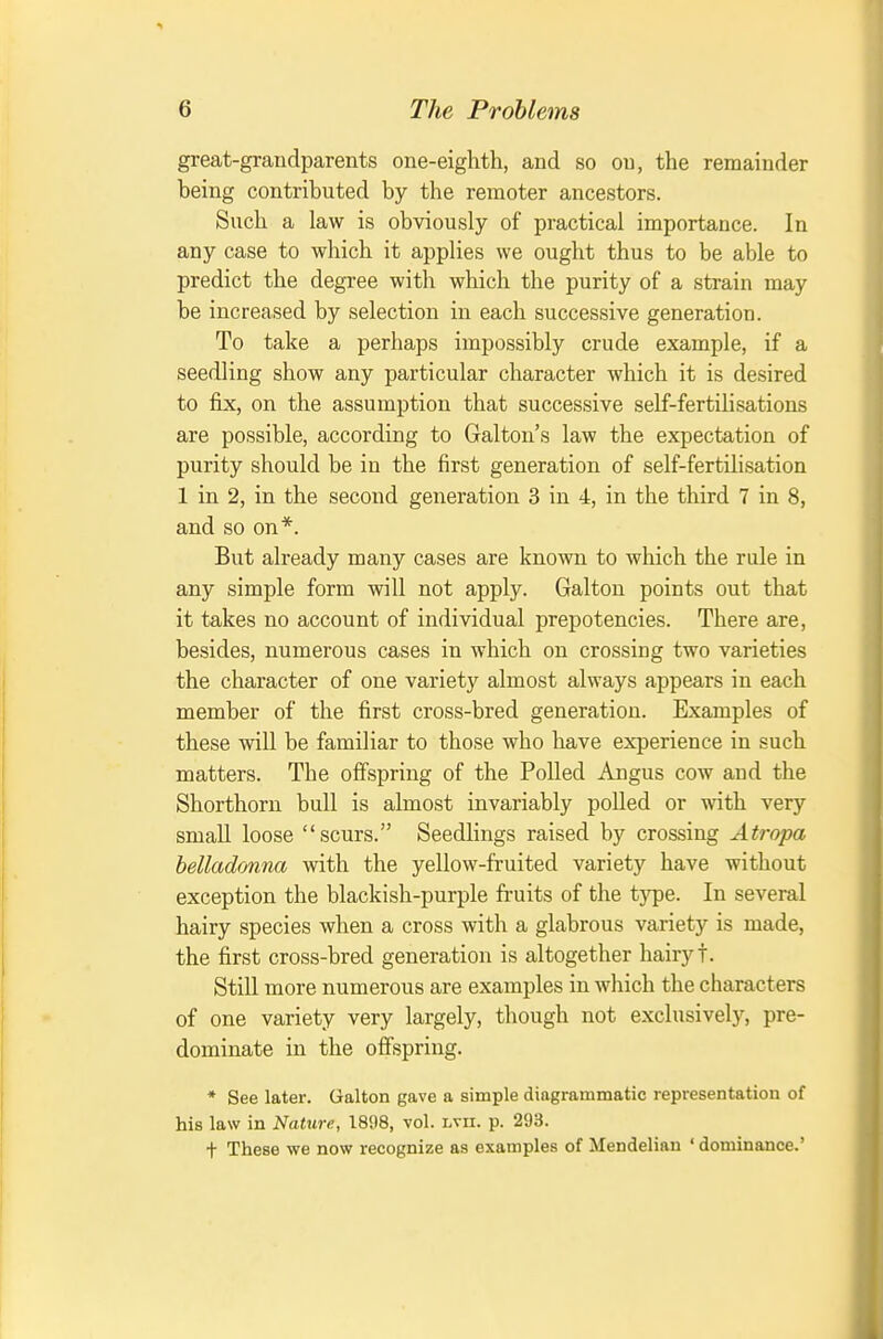 great-graudparents one-eighth, and so on, the remainder being contributed by the remoter ancestors. Such a law is obviously of practical importance. In any case to which it applies we ought thus to be able to predict the degree with which the purity of a strain may be increased by selection in each successive generation. To take a perhaps impossibly crude example, if a seedling show any particular character which it is desired to fix, on the assumption that successive self-fertilisations are possible, according to Galton's law the expectation of purity should be in the first generation of self-fertilisation 1 in 2, in the second generation 3 in 4, in the third 7 in 8, and so on*. But already many cases are known to which the rule in any simple form will not apply. Galton points out that it takes no account of individual prepotencies. There are, besides, numerous cases in which on crossing two varieties the character of one variety almost always appears in each member of the first cross-bred generation. Examples of these will be familiar to those who have experience in such matters. The offspring of the Polled Angus cow and the Shorthorn bull is almost invariably polled or with very small loose scurs. Seedlings raised by crossing Atropa belladonna with the yellow-fruited variety have without exception the blackish-purple fruits of the type. In several hairy species when a cross with a glabrous variety is made, the first cross-bred generation is altogether hairy t. Still more numerous are examples in which the characters of one variety very largely, though not exclusively, pre- dominate in the offspring. * See later. Galton gave a simple diagrammatic representation of his law in Nature, 1898, vol. lvii. p. 293. t These we now recognize as examples of Mendelinn ' dominance.'